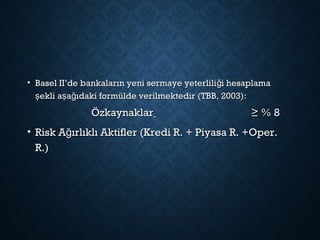 • Basel II’de bankaların yeni sermaye yeterlili i hesaplamağBasel II’de bankaların yeni sermaye yeterlili i hesaplamağ
ekli a a ıdaki formülde verilmektedir (TBB, 2003):ş ş ğekli a a ıdaki formülde verilmektedir (TBB, 2003):ş ş ğ
ÖzkaynaklarÖzkaynaklar ≥ % 8≥ % 8
• Risk A ırlıklı Aktifler (Kredi R. + Piyasa R. +Oper.ğRisk A ırlıklı Aktifler (Kredi R. + Piyasa R. +Oper.ğ
R.)R.)
 