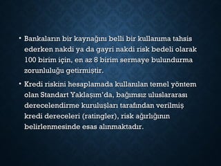 • Bankaların bir kayna ını belli bir kullanıma tahsisğBankaların bir kayna ını belli bir kullanıma tahsisğ
ederken nakdi ya da gayri nakdi risk bedeli olarakederken nakdi ya da gayri nakdi risk bedeli olarak
100 birim için, en az 8 birim sermaye bulundurma100 birim için, en az 8 birim sermaye bulundurma
zorunlulu u getirmi tir.ğ şzorunlulu u getirmi tir.ğ ş
• Kredi riskini hesaplamada kullanılan temel yöntemKredi riskini hesaplamada kullanılan temel yöntem
olan Standart Yakla ım’da, ba ımsız uluslararasış ğolan Standart Yakla ım’da, ba ımsız uluslararasış ğ
derecelendirme kurulu ları tarafından verilmiş şderecelendirme kurulu ları tarafından verilmiş ş
kredi dereceleri (ratingler), risk a ırlı ınınğ ğkredi dereceleri (ratingler), risk a ırlı ınınğ ğ
belirlenmesinde esas alınmaktadır.belirlenmesinde esas alınmaktadır.
 