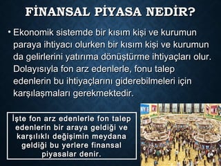 FİNANSAL PİYASA NEDİR?FİNANSAL PİYASA NEDİR?
• Ekonomik sistemde bir kısım kişi ve kurumunEkonomik sistemde bir kısım kişi ve kurumun
paraya ihtiyacı olurken bir kısım kişi ve kurumunparaya ihtiyacı olurken bir kısım kişi ve kurumun
da gelirlerini yatırıma dönüştürme ihtiyaçları olur.da gelirlerini yatırıma dönüştürme ihtiyaçları olur.
Dolayısıyla fon arz edenlerle, fonu talepDolayısıyla fon arz edenlerle, fonu talep
edenlerin bu ihtiyaçlarını giderebilmeleri içinedenlerin bu ihtiyaçlarını giderebilmeleri için
karşılaşmaları gerekmektedir.karşılaşmaları gerekmektedir.
İşte fon arz edenlerle fon talepİşte fon arz edenlerle fon talep
edenlerin bir araya geldiği veedenlerin bir araya geldiği ve
karşılıklı değişimin meydanakarşılıklı değişimin meydana
geldiği bu yerlere finansalgeldiği bu yerlere finansal
piyasalar denir.piyasalar denir.
 