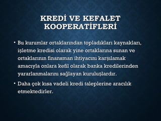 KREDİ VE KEFALETKREDİ VE KEFALET
KOOPERATİFLERİKOOPERATİFLERİ
• Bu kurumlar ortaklarından topladıkları kaynakları,Bu kurumlar ortaklarından topladıkları kaynakları,
i letme kredisi olarak yine ortaklarına sunan veşi letme kredisi olarak yine ortaklarına sunan veş
ortaklarının finansman ihtiyacını kar ılamakşortaklarının finansman ihtiyacını kar ılamakş
amacıyla onlara kefil olarak banka kredilerindenamacıyla onlara kefil olarak banka kredilerinden
yararlanmalarını sa layan kurulu lardır.ğ şyararlanmalarını sa layan kurulu lardır.ğ ş
• Daha çok kısa vadeli kredi taleplerine aracılıkDaha çok kısa vadeli kredi taleplerine aracılık
etmektedirler.etmektedirler.
 