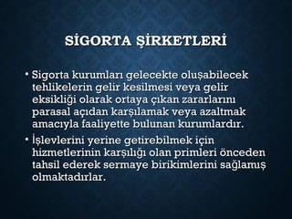 SİGORTA ŞİRKETLERİSİGORTA ŞİRKETLERİ
• Sigorta kurumları gelecekte olu abilecekşSigorta kurumları gelecekte olu abilecekş
tehlikelerin gelir kesilmesi veya gelirtehlikelerin gelir kesilmesi veya gelir
eksikli i olarak ortaya çıkan zararlarınığeksikli i olarak ortaya çıkan zararlarınığ
parasal açıdan kar ılamak veya azaltmakşparasal açıdan kar ılamak veya azaltmakş
amacıyla faaliyette bulunan kurumlardır.amacıyla faaliyette bulunan kurumlardır.
• levlerini yerine getirebilmek içinİşlevlerini yerine getirebilmek içinİş
hizmetlerinin kar ılı ı olan primleri öncedenş ğhizmetlerinin kar ılı ı olan primleri öncedenş ğ
tahsil ederek sermaye birikimlerini sa lamığ ştahsil ederek sermaye birikimlerini sa lamığ ş
olmaktadırlar.olmaktadırlar.
 