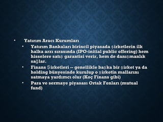 • Yatırım Aracı KurumlarıYatırım Aracı Kurumları
• Yatırım Bankaları birincil piyasada irketlerin ilkşYatırım Bankaları birincil piyasada irketlerin ilkş
halka arzı sırasında (IPO-initial public offering) hemhalka arzı sırasında (IPO-initial public offering) hem
hisselere satı garantisi verir, hem de danı manlıkş şhisselere satı garantisi verir, hem de danı manlıkş ş
sa lar.ğsa lar.ğ
• Finans irketleri -- genellikle ba ka bir irket ya daŞ ş şFinans irketleri -- genellikle ba ka bir irket ya daŞ ş ş
holding bünyesinde kurulup o irketin mallarınışholding bünyesinde kurulup o irketin mallarınış
satmaya yardımcı olur (Koç Finans gibi)satmaya yardımcı olur (Koç Finans gibi)
• Para ve sermaye piyasası Ortak Fonları (mutualPara ve sermaye piyasası Ortak Fonları (mutual
fund)fund)
 