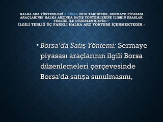 HALKA ARZ YÖNTEMLERİ HALKA ARZ YÖNTEMLERİ 3 NİSAN3 NİSAN 2010 TARİHİNDE, SERMAYE PİYASASI 2010 TARİHİNDE, SERMAYE PİYASASI
ARAÇLARININ HALKA ARZINDA SATIŞ YÖNTEMLERİNE İLİŞKİN ESASLARARAÇLARININ HALKA ARZINDA SATIŞ YÖNTEMLERİNE İLİŞKİN ESASLAR
TEBLİĞİ İLE DÜZENLENMİŞTİR.TEBLİĞİ İLE DÜZENLENMİŞTİR.[5][5]
İLGİLİ TEBLİĞ ÜÇ FARKLI HALKA ARZ YÖNTEMİ İÇERMEKTEDİR :İLGİLİ TEBLİĞ ÜÇ FARKLI HALKA ARZ YÖNTEMİ İÇERMEKTEDİR :
• Borsa’da Satı Yöntemi:şBorsa’da Satı Yöntemi:ş  Sermaye Sermaye
piyasası araçlarının ilgili Borsapiyasası araçlarının ilgili Borsa
düzenlemeleri çerçevesindedüzenlemeleri çerçevesinde
Borsa'da satı a sunulmasını,şBorsa'da satı a sunulmasını,ş
 