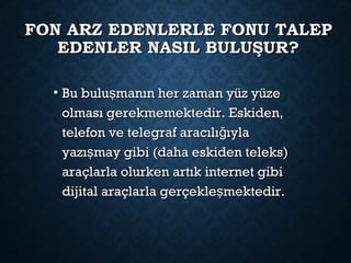 FON ARZ EDENLERLE FONU TALEPFON ARZ EDENLERLE FONU TALEP
EDENLER NASIL BULUŞUR?EDENLER NASIL BULUŞUR?
• Bu bulu manın her zaman yüz yüzeşBu bulu manın her zaman yüz yüzeş
olması gerekmemektedir. Eskiden,olması gerekmemektedir. Eskiden,
telefon ve telegraf aracılı ıylağtelefon ve telegraf aracılı ıylağ
yazı may gibi (daha eskiden teleks)şyazı may gibi (daha eskiden teleks)ş
araçlarla olurken artık internet gibiaraçlarla olurken artık internet gibi
dijital araçlarla gerçekle mektedir.şdijital araçlarla gerçekle mektedir.ş
 