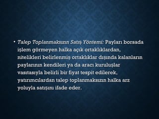 • Talep Toplanmaksızın Satı Yöntemi:şTalep Toplanmaksızın Satı Yöntemi:ş  Payları borsada Payları borsada
i lem görmeyen halka açık ortaklıklardan,şi lem görmeyen halka açık ortaklıklardan,ş
nitelikleri belirlenmi ortaklıklar dı ında kalanlarınş şnitelikleri belirlenmi ortaklıklar dı ında kalanlarınş ş
paylarının kendileri ya da aracı kurulu larşpaylarının kendileri ya da aracı kurulu larş
vasıtasıyla belirli bir fiyat tespit edilerek,vasıtasıyla belirli bir fiyat tespit edilerek,
yatırımcılardan talep toplanmaksızın halka arzyatırımcılardan talep toplanmaksızın halka arz
yoluyla satı ını ifade eder.şyoluyla satı ını ifade eder.ş
 