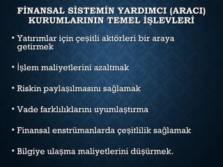 FİNANSAL SİSTEMİN YARDIMCI (ARACI)FİNANSAL SİSTEMİN YARDIMCI (ARACI)
KURUMLARININ TEMEL İŞLEVLERİKURUMLARININ TEMEL İŞLEVLERİ
• Yatırımlar için çe itli aktörleri bir arayaşYatırımlar için çe itli aktörleri bir arayaş
getirmekgetirmek
• lem maliyetlerini azaltmakİşlem maliyetlerini azaltmakİş
• Riskin payla ılmasını sa lamakş ğRiskin payla ılmasını sa lamakş ğ
• Vade farklılıklarını uyumla tırmaşVade farklılıklarını uyumla tırmaş
• Finansal enstrümanlarda çe itlilik sa lamakş ğFinansal enstrümanlarda çe itlilik sa lamakş ğ
• Bilgiye ula ma maliyetlerini dü ürmek.ş şBilgiye ula ma maliyetlerini dü ürmek.ş ş
 