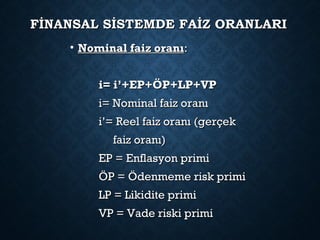 FİNANSAL SİSTEMDE FAİZ ORANLARIFİNANSAL SİSTEMDE FAİZ ORANLARI
• Nominal faiz oranıNominal faiz oranı::
i= i’+EP+ÖP+LP+VPi= i’+EP+ÖP+LP+VP
i= Nominal faiz oranıi= Nominal faiz oranı
i’= Reel faiz oranı (gerçeki’= Reel faiz oranı (gerçek
faiz oranı)faiz oranı)
EP = Enflasyon primiEP = Enflasyon primi
ÖP = Ödenmeme risk primiÖP = Ödenmeme risk primi
LP = Likidite primiLP = Likidite primi
VP = Vade riski primiVP = Vade riski primi
 