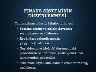 FİNANS SİSTEMİNİNFİNANS SİSTEMİNİN
DÜZENLENMESİDÜZENLENMESİ
• Yatırımcıların daha iyi bilgilendirilmesi:Yatırımcıların daha iyi bilgilendirilmesi:
• Tersine seçim ve ahlaki davranisTersine seçim ve ahlaki davranis
sorunlarının azaltılması.sorunlarının azaltılması.
• Kredi derecelendirmeninKredi derecelendirmenin
yaygınla tırılmasışyaygınla tırılmasış ..
• Geri ödememe (default) durumundakiGeri ödememe (default) durumundaki
prosedürün belirlenmesi. (daha genel: iflasprosedürün belirlenmesi. (daha genel: iflas
durumundaki prosedür)durumundaki prosedür)
• Suistimale dayalı alım-satımın (insider trading)Suistimale dayalı alım-satımın (insider trading)
azaltılması.azaltılması.
90
 