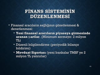FİNANS SİSTEMİNİNFİNANS SİSTEMİNİN
DÜZENLENMESİDÜZENLENMESİ
• Finansal aracıların sa lı ının gözetlenmesi &ğ ğFinansal aracıların sa lı ının gözetlenmesi &ğ ğ
denetlenmesi:denetlenmesi:
• Yeni finansal aracıların piyasaya girmesindeYeni finansal aracıların piyasaya girmesinde
aranan artlarşaranan artlarş . (Minimum sermaye: 2 milyon. (Minimum sermaye: 2 milyon
TL)TL)
• Düzenli bilgilendirme (periyodik bilançoDüzenli bilgilendirme (periyodik bilanço
bildirimi)bildirimi)
• Mevduat SigortasıMevduat Sigortası (yeni bankalar TMSF ye 2(yeni bankalar TMSF ye 2
milyon TL yatırırlar)milyon TL yatırırlar)
91
 