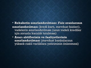 • Rekabetin sınırlandırılması: Faiz oranlarınınRekabetin sınırlandırılması: Faiz oranlarının
sınırlandırılmasısınırlandırılması (kredi kartı, mevduat faizleri),(kredi kartı, mevduat faizleri),
vadelerin sınırlandırılması (uzun vadeli kredilervadelerin sınırlandırılması (uzun vadeli krediler
için zorunlu kar ılık tutulması)şiçin zorunlu kar ılık tutulması)ş
• Aracı aktiflerinin ve faaliyetlerininAracı aktiflerinin ve faaliyetlerinin
sınırlandırılmasısınırlandırılması (mevduat bankalarının(mevduat bankalarının
yüksek riskli varliklara yatiriminin önlenmesi)yüksek riskli varliklara yatiriminin önlenmesi)
 