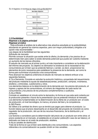 1.5 Factibilidad
Regresar a la página principal
Regresar al índice
. “Esta enfocada al análisis de la alternativa más atractiva estudiada en la prefactibilidad,
abordando en general los mismos aspectos, pero con mayor profundidad y dirigidos a la
opción más recomendable.”
Las etapas de la factibilidad son las siguientes:
A)Estudio de mercado:
Permite conocer la situación que existe entre la oferta y la demanda y los precios de un
determinado bien para saber si existe demanda potencial que pueda ser cubierta mediante
un aumento de los bienes ofrecidos.
El estudio de mercado es el primer punto y el más importante a considerar en la elaboración
del informe del proyecto. Su objetivo es demostrar la existencia de la necesidad en los
consumidores por el bien que se pretende fabricar y vender, es decir, proporcionar los
elementos de juicio necesarios para establecer la presencia de la demanda, así como la
forma para suministrar el producto a los consumidores.
Para alcanzar los objetivos anteriores el estudio de mercado se deberá enfocar a los
siguientes factores:
A.1)La Demanda: Consiste en estudiar la evolución histórica y proyectada del requerimiento
del producto mediante la ayuda de estadísticas(ventas, producción, compras, inventarios,
etcétera.), entrevistas, cuestionarios y otros.
Los elementos básicos en la determinación de la demanda son: los precios del producto, el
ingreso y egreso de los consumidores, el número de integrantes de cada sector de
consumidores y los precios de los productos complementarios o sustitutos.
A.2)La Oferta:
Consiste en establecer el vínculo entre la demanda y la forma en que esta será cubierta por
la producción presente o futura de la presentación que se pretende introducir al mercado.
Los elementos fundamentales en la determinación de la oferta de un producto son: el costo
de producción, el nivel tecnológico, la marca y el precio del bien y la competencia.
A.3)El Precio:
Se refiere a la cantidad de dinero que se tendrá que pagar para obtener el producto. La
función básica que el precio desempeña en el desarrollo del proyecto de inversión es como
regulador de la producción, del uso de los recursos financieros, de la distribución y el
consumo.
Los factores a considerar para la determinación del precio de un producto son entre otros: el
precio existente en el mercado, el establecido en el sector público(En caso de ser básico), el
estimado con base en el costo de producción, etcétera.
A.4)Los canales de distribución:
Trata de la forma en que el bien será distribuido a los consumidores. Los aspectos
referentes a la comercialización se pueden dividir en tres variables:

                                              10
 