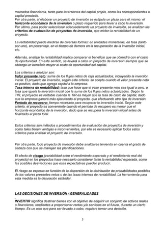 mercados financieros, tanto para inversiones del capital propio, como las correspondientes a
capital prestado.
Por otra parte, al elaborar un proyecto de inversión se estipula un plazo para el mismo: el
horizonte económico de la inversión o plazo requerido para llevar a cabo la inversión.
Por último, para poder seleccionar adecuadamente un proyecto de inversión, se analizan los
criterios de evaluación de proyectos de inversión, que miden la rentabilidad de un
proyecto.

La rentabilidad puede medirse de diversas formas: en unidades monetarias, en tasa (tanto
por uno), en porcentaje, en el tiempo de demora en la recuperación de la inversión inicial,
etc.

Además, analizar la rentabilidad implica comparar el beneficio que se obtendrá con el costo
de oportunidad. En este sentido, se llevará a cabo un proyecto de inversión siempre que se
obtenga un beneficio mayor al costo de oportunidad del capital.

Los criterios a analizar son:
Valor presente neto: suma de los flujos netos de caja actualizados, incluyendo la inversión
inicial. El proyecto de inversión, según este criterio, se acepta cuando el valor presente neto
es positivo, dado que agrega capital a la empresa.
Tasa interna de rentabilidad: tasa que hace que el valor presente neto sea igual a cero, o
tasa que iguala la inversión inicial con la suma de los flujos netos actualizados. Según la
TIR, el proyecto es rentable cuando la TIR es mayor que la tasa de costo de capital, dado
que la empresa ganará más ejecutando el proyecto, que efectuando otro tipo de inversión.
Período de recupero: tiempo necesario para recuperar la inversión inicial. Según este
criterio, el proyecto es conveniente cuando el período de recupero es menor que el
horizonte económico de la inversión, dado que se recupera la inversión inicial antes de
finalizado el plazo total.


Estos criterios son métodos o procedimientos de evaluación de proyectos de inversión y
como tales tienen ventajas e inconvenientes, por ello es necesario aplicar todos estos
criterios para analizar el proyecto de inversión.


Por otra parte, todo proyecto de inversión debe analizarse teniendo en cuenta el grado de
certeza con que se manejan las planificaciones.

El efecto de riesgo (variabilidad entre el rendimiento esperado y el rendimiento real del
proyecto) en los proyectos hace necesario considerar tanto la rentabilidad esperada, como
las posibles desviaciones que esas expectativas pueden producir.

El riesgo se expresa en función de la dispersión de la distribución de probabilidades posibles
de los valores presentes netos o de las tasas internas de rentabilidad. La herramienta para
esta medida es la desviación estándar.



LAS DECISIONES DE INVERSIÓN - GENERALIDADES

INVERTIR significa destinar bienes con el objetivo de adquirir un conjunto de activos reales
o financieros, tendientes a proporcionar rentas y/o servicios en el futuro, durante un cierto
tiempo. Es un acto que para ser llevado a cabo, requiere tomar una decisión.


                                               5
 
