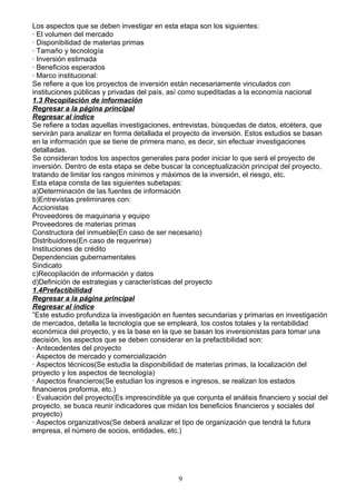 Los aspectos que se deben investigar en esta etapa son los siguientes:
· El volumen del mercado
· Disponibilidad de materias primas
· Tamaño y tecnología
· Inversión estimada
· Beneficios esperados
· Marco institucional:
Se refiere a que los proyectos de inversión están necesariamente vinculados con
instituciones públicas y privadas del país, así como supeditadas a la economía nacional
1.3 Recopilación de información
Regresar a la página principal
Regresar al índice
Se refiere a todas aquellas investigaciones, entrevistas, búsquedas de datos, etcétera, que
servirán para analizar en forma detallada el proyecto de inversión. Estos estudios se basan
en la información que se tiene de primera mano, es decir, sin efectuar investigaciones
detalladas.
Se consideran todos los aspectos generales para poder iniciar lo que será el proyecto de
inversión. Dentro de esta etapa se debe buscar la conceptualización principal del proyecto,
tratando de limitar los rangos mínimos y máximos de la inversión, el riesgo, etc.
Esta etapa consta de las siguientes subetapas:
a)Determinación de las fuentes de información
b)Entrevistas preliminares con:
Accionistas
Proveedores de maquinaria y equipo
Proveedores de materias primas
Constructora del inmueble(En caso de ser necesario)
Distribuidores(En caso de requerirse)
Instituciones de crédito
Dependencias gubernamentales
Sindicato
c)Recopilación de información y datos
d)Definición de estrategias y características del proyecto
1.4Prefactibilidad
Regresar a la página principal
Regresar al índice
”Este estudio profundiza la investigación en fuentes secundarias y primarias en investigación
de mercados, detalla la tecnología que se empleará, los costos totales y la rentabilidad
económica del proyecto, y es la base en la que se basan los inversionistas para tomar una
decisión, los aspectos que se deben considerar en la prefactibilidad son:
· Antecedentes del proyecto
· Aspectos de mercado y comercialización
· Aspectos técnicos(Se estudia la disponibilidad de materias primas, la localización del
proyecto y los aspectos de tecnología)
· Aspectos financieros(Se estudian los ingresos e ingresos, se realizan los estados
financieros proforma, etc.)
· Evaluación del proyecto(Es imprescindible ya que conjunta el análisis financiero y social del
proyecto, se busca reunir indicadores que midan los beneficios financieros y sociales del
proyecto)
· Aspectos organizativos(Se deberá analizar el tipo de organización que tendrá la futura
empresa, el número de socios, entidades, etc.)




                                               9
 
