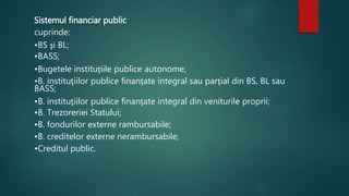 Sistemul financiar public 
cuprinde: 
•BS şi BL; 
•BASS; 
•Bugetele instituţiile publice autonome; 
•B. instituţiilor publice finanţate integral sau parţial din BS, BL sau 
BASS; 
•B. instituţiilor publice finanţate integral din veniturile proprii; 
•B. Trezoreriei Statului; 
•B. fondurilor externe rambursabile; 
•B. creditelor externe nerambursabile; 
•Creditul public. 
 