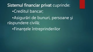 Sistemul financiar privat cuprinde: 
•Creditul bancar; 
•Asigurări de bunuri, persoane şi 
răspundere civilă; 
•Finanţele întreprinderilor 
 