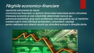 Pârghiile economico–financiare 
reprezintă instrumente de natură 
economică sau financiară, cu ajutorul cărora statul acţionează pentru stimularea 
interesului economic al unei colectivităţi determinate (ramură sau 
subramură economică, grup socio-profesional, zonă geografică) sau al membrilor 
acesteia luaţi în mod individual (producători, consumatori, salariaţi) 
pentru realizarea unui obiectiv anumit sau stimulând evoluţia în direcţiile dorite. 
 
