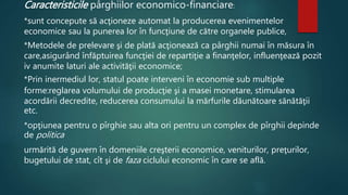 Caracteristicile pârghiilor economico-financiare: 
*sunt concepute să acţioneze automat la producerea evenimentelor 
economice sau la punerea lor în funcţiune de către organele publice, 
*Metodele de prelevare şi de plată acţionează ca pârghii numai în măsura în 
care,asigurând înfăptuirea funcţiei de repartiţie a finanţelor, influenţează pozit 
iv anumite laturi ale activităţii economice; 
*Prin inermediul lor, statul poate interveni în economie sub multiple 
forme:reglarea volumului de producţie şi a masei monetare, stimularea 
acordării decredite, reducerea consumului la mărfurile dăunătoare sănătăţii 
etc. 
*opţiunea pentru o pîrghie sau alta ori pentru un complex de pîrghii depinde 
de politica 
urmărită de guvern în domeniile creşterii economice, veniturilor, preţurilor, 
bugetului de stat, cît şi de faza ciclului economic în care se află. 
 
