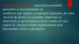 Mecanismul economic reprezintă ansamblul 
metodelor şi instrumentelor de 
conducere sau reglare a economiei naţionale, de către 
factorii de decizie ai societăţii, împreună cu 
obiectivele ce guvernează această conducere sau 
reglare şi întregul sistem organizaţional prin 
intermediul căruia o efectuează 
 