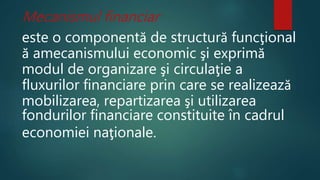 Mecanismul financiar 
este o componentă de structură funcţional 
ă amecanismului economic şi exprimă 
modul de organizare şi circulaţie a 
fluxurilor financiare prin care se realizează 
mobilizarea, repartizarea şi utilizarea 
fondurilor financiare constituite în cadrul 
economiei naţionale. 
 