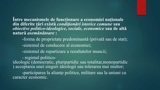 Între mecanismele de funcţionare a economiei naţionale 
din diferite ţări există condiţionări istorice comune sau 
obiective politico-ideologice, sociale, economice sau de altă 
natură asemănătoare : 
-forma de proprietate predominantă (privată sau de stat); 
-sistemul de conducere al economiei; 
-sistemul de repartizare a rezultatelor muncii; 
- regimul politico-ideologic 
(democratic, pluripartidic sau totalitar,monopartidic 
) acceptarea unei singuri ideologii sau tolerarea mai multor; 
-participarea la alianţe politice, militare sau la uniuni cu 
caracter economic. 
 