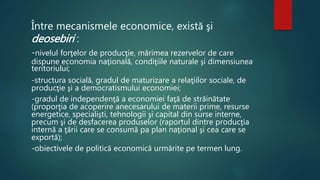 Între mecanismele economice, există şi 
deosebiri : 
-nivelul forţelor de producţie, mărimea rezervelor de care 
dispune economia naţională, condiţiile naturale şi dimensiunea 
teritoriului; 
-structura socială, gradul de maturizare a relaţiilor sociale, de 
producţie şi a democratismului economiei; 
-gradul de independenţă a economiei faţă de străinătate 
(proporţia de acoperire anecesarului de materii prime, resurse 
energetice, specialişti, tehnologii şi capital din surse interne, 
precum şi de desfacerea produselor (raportul dintre producţia 
internă a ţării care se consumă pa plan naţional şi cea care se 
exportă); 
-obiectivele de politică economică urmărite pe termen lung. 
 