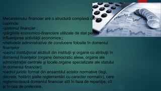 Mecanismului financiar are o structură complexă care 
cuprinde: 
•sistemul financiar ; 
•pârghiile economico-financiare utilizate de stat pentru 
influenţarea activităţii economice;; 
•metodele administrative de conducere folosite în domeniul 
finanţelor 
•cadrul instituţional alcătuit din instituţii şi organe cu atribuţii în 
domeniul finanţelor (organe democratic alese, organe ale 
administraţiei centrale şi locale,organe specializate ale statului 
în domeniul financiar); 
•cadrul juridic format din ansamblul actelor normative (legi, 
decrete, hotărîri şialte reglementări cu caracter normativ), care 
reglementează domeniul financiar atît în faza de repartiţie, cît 
şi în cea de prelevare. 
 