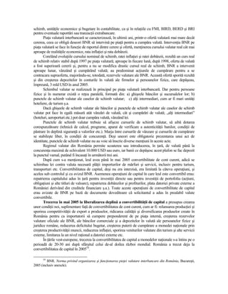 schimb, unităŃile economice şi bugetare în contabilitate, ca şi în relaŃiile cu FMI, BIRD, BERD şi BRI
pentru eventuale raportări sau tranzacŃii extrabancare.
       PiaŃa valutară interbancară se caracterizează, în ultimii ani, printr-o ofertă valutară mai mare decât
cererea, ceea ce obligă deseori BNR să intervină pe piaŃă pentru a cumpăra valută. IntervenŃia BNR pe
piaŃa valutară se face în funcŃie de raportul dintre cerere şi ofertă, menŃinerea cursului valutar real cât mai
aproape de realităŃile economice, rata inflaŃiei şi rata dobânzii.
       Corelând evoluŃiile cursului nominal de schimb, ratei inflaŃiei şi ratei dobânzii, rezultă un curs real
de schimb relativ stabil după 1997 pe piaŃa valutară; aproape în fiecare lună, după 1998, oferta de valută
a fost superioară cererii şi, pentru a nu se modifica drastic cursul real de schimb, BNR a intervenit
aproape lunar, vânzând şi cumpărând valută; au predominat acŃiunile de cumpărare pentru a se
contracara supraoferta, majorându-se, totodată, rezervele valutare ale BNR. Această ofertă sporită rezultă
şi din creşterea depozitelor în conturile în valută ale firmelor şi persoanelor fizice, care depăşeau,
împreună, 3 mld USD în anul 2005.
       Schimbul valutar se realizează în principal pe piaŃa valutară interbancară. Dar pentru persoane
fizice şi în numerar există o reŃea paralelă, formată din: a) ghişeele băncilor şi sucursalelor lor; b)
punctele de schimb valutar ale caselor de schimb valutar; c) alŃi intermediari, cum ar fi mari unităŃi
hoteliere, de turism ş.a.
       Dacă ghişeele de schimb valutar ale băncilor şi punctele de schimb valutar ale caselor de schimb
valutar pot face în egală măsură atât vânzări de valută, cât şi cumpărări de valută; „alŃi intermediari”
(hoteluri, aeroporturi etc.) pot doar cumpăra valută, vânzând lei.
       Punctele de schimb valutar trebuie să afişeze cursurile de schimb valutar, să aibă dotarea
corespunzătoare (tehnică de calcul, programe, aparat de verificare a autenticităŃii banilor, condiŃii de
păstrare în deplină siguranŃă a valorilor etc.). Marja între cursurile de vânzare şi cursurile de cumpărare
se stabileşte liber, în condiŃii de concurenŃă. Deşi uneori este obligatorie prezentarea unui act de
identitate, punctele de schimb valutar nu au voie să înscrie diverse menŃiuni în aceste acte.
       Regimul valutar din România permite scoaterea sau introducerea, în Ńară, de valută până la
concurenŃa maximă de echivalent 10.000 USD sau euro, iar banii ce depăşesc acest plafon se fac depozit
la punctul vamal, putând fi încasaŃi în următorii trei ani.
       După cum s-a menŃionat, leul avea până în mai 2005 convertibilitate de cont curent, adică se
schimbau lei contra valuta necesară plăŃii importurilor de mărfuri şi servicii, inclusiv pentru turism,
transporturi etc. Convertibilitatea de capital, deşi nu era interzisă, era limitată la câteva operaŃiuni, şi
acelea sub controlul şi cu avizul BNR. Asemenea operaŃiuni de capital în care leul este convertibil erau:
repatrierea capitalului adus în Ńară pentru investiŃii directe sau pentru investiŃii de portofoliu (acŃiuni,
obligaŃiuni şi alte titluri de valoare), repatrierea dobânzilor şi profiturilor, plata datoriei private externe a
României derivând din creditele financiare ş.a.). Toate aceste operaŃiuni de convertibilitate de capital
erau avizate de BNR pe bază de documente doveditoare că solicitantul a adus în prealabil valute
convertibile.
       Trecerea în mai 2005 la liberalizarea deplină a convertibilităŃii de capital a presupus crearea
unor condiŃii noi, suplimentare faŃă de convertibilitatea de cont curent, cum ar fi: relansarea producŃiei şi
sporirea competitivităŃii de export a produselor, ridicarea calităŃii şi diversificarea produselor create în
România pentru ca importatorii să cumpere preponderent de pe piaŃa internă, creşterea rezervelor
valutare oficiale ale BNR, ale băncilor comerciale şi a depozitelor în valută ale persoanelor fizice şi
juridice române, reducerea deficitului bugetar, creşterea puterii de cumpărare a monedei naŃionale prin
creşterea productivităŃii muncii, reducerea inflaŃiei, sporirea veniturilor valutare din turism şi alte servicii
externe, limitarea la un nivel raŃional a datoriei externe etc.
       În Ńările vest-europene, trecerea la convertibilitatea de capital a monedelor naŃionale s-a întins pe o
perioadă de 20-30 ani după sfârşitul celui de-al doilea război mondial. România a trecut deja la
convertibilitatea de capital în 200554.

      54
         BNR. Norma privind organizarea şi funcŃionarea pieŃei valutare interbancare din România, Bucureşti,
2005 (inclusiv anexele).
 