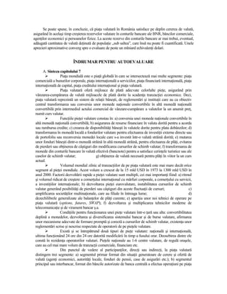 Se poate spune, în concluzie, că piaŃa valutară în România satisface pe deplin cererea de valută,
asigurând în acelaşi timp creşterea rezervelor valutare în conturile bancare ale BNR, băncilor comerciale,
agenŃilor economici şi persoanelor fizice. La aceste rezerve din conturile bancare ar mai trebui, eventual,
adăugată cantitatea de valută deŃinută de populaŃie „sub saltea”, care însă nu poate fi cuantificată. Unele
aprecieri aproximative converg spre o evaluare de peste un mlniard echivalenŃi dolari.


                           ÎNDRUMAR PENTRU AUTOEVALUARE

      A. Sinteza capitolului 7
                   PiaŃa mondială este o piaŃă globală în care se intersectează mai multe segmente: piaŃa
 comercială a bunurilor corporale, piaŃa internaŃională a serviciilor, piaŃa financiară internaŃională, piaŃa
 internaŃională de capital, piaŃa creditului internaŃional şi piaŃa valutară.
                   PiaŃa valutară oferă mijloace de plată adecvate celorlalte pieŃe, asigurând prin
 vânzarea-cumpărarea de valută mijloacele de plată dorite la scadenŃa tranzacŃiei economice. Deci,
 piaŃa valutară reprezintă un sistem de relaŃii băneşti, de reglementări şi instituŃii care au ca obiectiv
 central transformarea sau conversia unor monede naŃionale convertibile în altă monedă naŃională
 convertibilă prin intermediul actului comercial de vânzare-cumpărare a valutelor la un anumit preŃ,
 numit curs valutar.
                   FuncŃiile pieŃei valutare constau în: a) conversia unei monede naŃionale convertibile în
 altă monedă naŃională convertibilă; b) asigurarea de resurse financiare în valuta dorită pentru a acorda
 sau rambursa credite; c) crearea de disponibilităŃi băneşti în valutele dorite pentru plata dobânzilor; d)
 transformarea în monedă locală a fondurilor valutare pentru efectuarea de investiŃii externe directe sau
 de portofoliu sau reconversia monedei locale care s-a investit într-o valută străină dorită; e) mutarea
 unor fonduri băneşti dintr-o monedă străină în altă monedă străină, pentru efectuarea de plăŃi, evitarea
 de pierderi sau obŃinerea de câştiguri din modificarea cursurilor de schimb valutar; f) transformarea de
 monede din conturile bancare în valută efectivă (bancnote) pentru a satisface cerinŃele turistice sau ale
 caselor de schimb valutar;                 g) obŃinerea de valută necesară pentru plăŃi în viitor la un curs
 actual.
                   Volumul mondial zilnic al tranzacŃiilor de pe piaŃa valutară este mai mare decât orice
 segment al pieŃei mondiale. Acest volum a crescut de la 15 mld USD în 1973 la 1300 mld USD în
 anul 2000. Factorii dezvoltării rapide a pieŃei valutare sunt multipli, cei mai importanŃi fiind: a) ritmul
 şi volumul ridicat de creştere a comerŃului internaŃional cu mărfuri corporale, a comerŃului cu servicii,
 a investiŃiilor internaŃionale; b) dezvoltarea pieŃei eurovalutare, instabilitatea cursurilor de schimb
 valutar generând posibilităŃi de pierderi sau câştiguri din aceste fluctuaŃii de cursuri;                 c)
 amplificarea societăŃilor multinaŃionale, care au filiale în întreaga lume;                               d)
 dezechilibrele generalizate ale balanŃelor de plăŃi curente; e) apariŃia unor noi tehnici de operare pe
 piaŃa valutară (options, futures, SWAP); f) dezvoltarea şi multiplicarea tehnicilor moderne de
 telecomunicaŃie şi de virament bancar ş.a.
                   CondiŃiile pentru funcŃionarea unei pieŃe valutare într-o Ńară sau alta: convertibilitatea
 deplină a monedelor, dezvoltarea şi diversificarea sistemului bancar şi de burse valutare, afirmarea
 unor mecanisme adecvate de formare promptă şi corectă a cursurilor de schimb valutar, existenŃa unor
 reglementări scrise şi nescrise respectate de operatorii de pe pieŃele valutare.
                   Există şi se întrepătrund două tipuri de pieŃe valutare: naŃională şi internaŃională,
 ultima funcŃionând 24 ore din 24 ore datorită modificării în timp a fusului orar. Deosebirea dintre ele
 constă în rezidenŃa operatorilor valutari. PieŃele naŃionale au 1-6 centre valutare, de regulă oraşele,
 care au cel mai mare volum de tranzacŃii comerciale, financiare etc.
                   Din punctul de vedere al participanŃilor, direcŃi sau indirecŃi, la piaŃa valutară
 distingem trei segmente: a) segmentul primar format din situaŃii generatoare de cerere şi ofertă de
 valută (agenŃi economici, autorităŃi locale, fonduri de pensii, case de asigurări etc.); b) segmentul
 principal sau interbancar, format din băncile autorizate de banca centrală a efectua operaŃiuni pe piaŃa
 