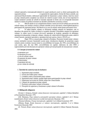 valutară naŃională şi internaŃională (dealeri) în scopul satisfacerii cererii şi ofertei participanŃilor din
segmentul primar;                         c) segmentul de supraveghere, format din banca centrală, care
autorizează băncile-dealeri, elaborează reglementări de funcŃionare a pieŃei valutare, intervine uneori
pe piaŃa valutară pentru cumpărare sau vânzare de valută în scopuri variate, dar cel mai important în
scopul menŃinerii cursului de schimb al monedei naŃionale în limite care să corespundă intereselor
statului în materie de politică monetară sau derulării schimburilor economice externe.
                  Băncile-dealer au un compartiment distinct, numit serviciul de arbitraj sau serviciul de
schimb valutar, care satisface cererile şi ofertele celorlalte servicii din bancă, având legătură directă cu
participanŃii din segmentul primar. Dar băncile au şi case de schimb valutar pentru persoanele fizice.
                  În cadrul pieŃelor valutare se efectuează multiple categorii de operaŃiuni, care se
deosebesc din punctul de vedere al tehnicii şi scopului efectuării. Principalele categorii de operaŃiuni
valutare: la vedere (spot); la termen (forward); operaŃiuni de hedging; operaŃiuni de arbitrajare;
operaŃiuni de plasamente şi depozite valutare; vânzarea de valută efectivă (bancnotă) contra valută în
conturi bancare; operaŃiuni speculative; operaŃiuni derivate (options, futures, SWAP ş.a.).
                  După 1994 se creează piaŃa valutară în România. Premisele formării pieŃei valutare:
crearea instituŃiilor necesare funcŃionării acestei pieŃe; introducerea dreptului de proprietate asupra
valutelor pentru rezidenŃi; trecerea leului la convertibilitate (la început, din 1994, convertibilitatea de
cont curent, apoi, din mai 2005, convertibilitatea de capital); elaborarea de către BNR a
reglementărilor privind efectuarea de operaŃiuni valutare privind principiile de tranzacŃionare valutară.
     B. Concepte şi termeni de reŃinut
     a) operaŃiuni spot
     b) operaŃiuni forward
     c) curs de schimb valutar
     d) segmente ale pieŃei valutare
     e) bancă-dealer
     f) operaŃiuni derivate
     g) curs valutar de referinŃă


     C. Întrebări de control şi teme de dezbatere
        1.   Segmentele pieŃei mondiale
        2.   Factorii dezvoltării pieŃei valutare
        3.   CondiŃiile creării şi funcŃionării pieŃei valutare
        4.   Segmentele pieŃei valutare, grupate după natura participanŃilor la piaŃa valutară
        5.   Organizarea serviciului de schimb valutar într-o bancă-dealer
        6.   Categorii de operaŃiuni pe piaŃa valutară
        7.   Premisele creării pieŃei valutare în România
        8.   Principiile de organizare şi funcŃionare a pieŃei valutare în România

     D. Bibliografie obligatorie
      •Costin C. KiriŃescu, RelaŃiile valutar-financiare internaŃionale, capitolul 5, Editura ŞtiinŃifică
şi Enciclopedică, Bucureşti, 1978.
      •Gh. Munteanu, PiaŃa valutară şi principalele operaŃiuni valutare, capitolul 3, în C. Moisuc
(coordonator), RelaŃii valutar-financiare şi plăŃi internaŃionale, Bucureşti, 1982.
      •Simona Gaftoniuc, FinanŃe internaŃionale, capitolele 5 şi 6, Editura Economică, 1997.
      •Monica Boajă, RelaŃii financiare şi valutare internaŃionale, capitolele 5 şi 6, Editura
Economică, Bucureşti, 2003
      •C. Floricel, RelaŃii valutar-financiare internaŃionale, capitolul 6, Editura NaŃional, Bucureşti,
2001.
 