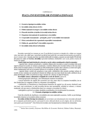 CAPITOLUL 8

               PIAłA INVESTIłIILOR INTERNAłIONALE


        8.1. Formele şi tipologia investiŃiilor străine
        8.2. InvestiŃiile străine directe (I.S.D.)
        8.3. Politici naŃionale de atragere a investiŃiilor străine directe
        8.4. Fluxurile intrărilor şi ieşirilor de investiŃii străine directe
        8.5. Organisme internaŃionale de monitorizare a investiŃiilor
        8.6. CorporaŃiile transnaŃionale – principalii „actori” ai investiŃiilor internaŃionale
        8.7. Efecte contradictorii ale expansiunii corporaŃiilor transnaŃionale
        8.8. Politica de „paradis fiscal” şi investiŃiile corporative
        8.9. InvestiŃiile străine directe în România



       InvestiŃia reprezintă un consum pe care îl sacrificăm în prezent cu intenŃia de a obŃine un consum
viitor mai mare sau, altfel spus, reprezintă sacrificiul unei părŃi din con-sumul prezent pentru un posibil şi
incert consum viitor. Aceasta este doar una dintre defini-Ńiile investiŃiei, şi anume cea mai simplă. Privită însă
din punct de vedere al finalităŃii, investiŃia reprezintă totalitatea cheltuielilor care se fac pentru crearea de
bunuri de capital.
       Atunci când este luată decizia de a investi, se au în vedere următoarele criterii economice:
       – raportul între valoarea actualizată a venitului obŃinut prin investiŃii şi costul investiŃiei (din acest
raport urmează să rezulte că valoarea actualizată a venitului obŃinut prin investiŃii trebuie să fie mai mare
decât costul investiŃiei pentru ca investiŃia să aibă randamentul scontat; dacă valoarea şi costul sunt egale,
atunci randamentul este nul şi nu putem afirma că s-a realizat, de fapt o investiŃie);
       – raportul dintre venitul net actualizat şi rata reală a dobânzilor (din această corelaŃie trebuie să
rezulte că rata venitului net actualizat în funcŃie de inflaŃie este mai mare decât rata reală a dobânzii de pe
piaŃa interbancară; altfel, investitorul ar alege varianta de a efectua un depozit bancar).
       InvestiŃiile cunosc o dinamică ce depinde de o serie de factori, cum ar fi:
       • ritmul progresului tehnologic, care influenŃează creşterea investiŃiilor;
       • stocul bunurilor de capital din economie (un stoc mare duce la creşterea investiŃiilor, iar un
stoc limitat duce la o stagnare şi chiar la o micşorare a investiŃiilor);
       • cheltuielile cu întreŃinerea şi funcŃionarea bunurilor de capital (cu cât aceste cheltuieli sunt
mai mari, mai costisitoare, cu atât investiŃia devine mai nerentabilă, scăzând ca valoare; o valoare
moderată, cât mai mică, a cheltuielilor duce la o creştere a investiŃiei în viitor);
       • anticipările cu privire la evoluŃia vânzărilor şi profiturilor şi la nivelul taxelor în economie.
                                  8.1. Formele şi tipologia investiŃiilor străine
      Unul din criteriile de clasificare a investiŃiilor este sursa naŃională a acestora. Astfel, se pot distinge
investiŃiile (interne) şi investiŃiile străine (externe).
      InvestiŃia străină (foreign investment) este un termen care desemnează orice investiŃie efectuată
de o companie particulară sau de o persoană în orice altă Ńară decât cea de origine, dar nu sub forma
unui ajutor guvernamental55. Este forma de investiŃie care încorporează un element de extraneitate.

         55
              Sorica Sava (coord.), DicŃionar MacMillan de Economie Modernă, Editura Codecs, Bucureşti,
1999.
 