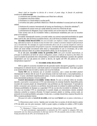 Atunci când un investitor ia decizia de a investi, el poate alege, în funcŃie de preferinŃă,
următoarele căi de investiŃii:
          construirea unei societăŃi şi deschiderea unei filiale într-o altă Ńară;
          cumpărarea unei firme străine;
          fuzionarea cu o firmă străină cu acelaşi profil;
          investirea unei părŃi a profitului obŃinut de o filială din străinătate în aceeaşi Ńară sau în altă Ńară
străină;
          încheierea de contracte internaŃionale de leasing sau franchising cu o firmă din străinătate56;
          cumpărarea de acŃiuni emise pe o piaŃă străină sau emise de o firmă din alt stat;
          achiziŃionarea de obligaŃiuni, de pe o piaŃă externă, care au fost emise de o firmă străină.
       Toate acestea sunt căi ale investiŃiilor străine şi desemnează modalitatea prin care un investitor
poate să investească.
       InvestiŃiile internaŃionale (numite şi investiŃii străine sau externe) reprezintă transferările de capital
dintr-o Ńară în alta, atât sub forma investiŃiilor directe, cât şi sub forma investiŃiilor de portofoliu.
       InvestiŃia străină directă (ISD) este acea investiŃie care implică o relaŃie economică pe termen
lung, reflectând un interes de durată al unui investitor într-o unitate economică situată în altă Ńară decât
cea a investitorului. Se cunoaşte că scopul investitorului direct este de a exercita dreptul de control şi
decizie asupra managementului întreprinderii respective. InvestiŃia directă implică atât tranzacŃia iniŃială
dintre cele două entităŃi (investitorul străin direct şi întreprinderea în care se investeşte), cât şi toate
tranzacŃiile ulterioare dintre ele şi dintre întreprinderile afiliate, fie ele încorporate sau nu.
       Pe de altă parte, investiŃiile străine de portofoliu (ISP) sunt acele investiŃii materializate, în
principal, în dobândirea de hârtii de valoare (obligaŃiuni, acŃiuni, certificate de depozit şi alte titluri). În
cazul investiŃiilor de portofoliu într-o întreprindere, investitorul străin dobândeşte o pondere din capitalul
întreprinderii care nu-i dă puterea de control şi decizie, de regulă, sub 10% din puterea de vot în
întreprinderea respectivă57.
                                      8.2. InvestiŃiile străine directe (ISD)
       ISD au apărut în economia mondială încă din perioada marilor descoperiri geografice şi au ajuns
să înregistreze în ultimele decenii o adevărată explozie în tranzacŃiile internaŃionale. Acest fapt a generat
şi un număr destul de mare de studii şi analize care le-au fost dedicate.
       Teoria ISD este un domeniu nou al cercetării economice, care a urmat dezvoltării practicii
internaŃionale în ultimul sfert de secol. În acest domeniu există mai multe teorii, cvasicomplementare, şi
anume: 1) teoria valorificării imperfecŃiunilor pieŃei; 2) teoria avantajului de monopol sau oligopol; 3)
teoria internalizării producŃiei; 4) teoria eclectică.
       Factorii determinanŃi ai investiŃiilor străine directe. În ceea ce priveşte oferta de investiŃii,
deciziile corporaŃiilor transnaŃionale (CTN) sunt determinate de existenŃa fondurilor disponibile pentru
investiŃii din resursele proprii ale întreprinderilor (rata profitului) sau din împrumuturi. O perioadă de
declin a economiei care coincide şi cu probleme structurale poate să conducă la scăderea profitului şi la
limitarea posibilităŃilor de finanŃare şi a capacităŃii CTN de a-şi dezvolta investiŃiile în străinătate. În loc
de a face noi investiŃii, CTN se concentrează, în această situaŃie, pe restructurarea internă, urmărind
reducerea costurilor şi creşterea eficienŃei. În timpul recesiunii, pieŃele se restrâng, cererea scade, iar
proiectele de investiŃii profitabile sunt puŃine. Există, deci, o corelaŃie directă între creşterea fluxurilor de
ISD şi creşterea producŃiei interne.
       Din punct de vedere al cererii de investiŃii, există mai mulŃi factori care ar putea-o determina, şi
anume:
       1) Dimensiunea pieŃei externe. ApariŃia unor noi pieŃe face ca acestea să devină atractive pentru
CTN din Ńările care trec prin recesiune. Astfel se poate explica şi tendinŃa de scădere a ISD în Ńările
         56
            C. Munteanu, C. Vâlsan, InvestiŃii internaŃionale, Editura Oscar Print, Bucureşti, 1995.
         57
             În mod convenŃional, reglementările şi statisticile din SUA cuprind în categoria ISD toate
tranzacŃiile care trec dintr-un patrimoniu în altul mai mult de 10% din acŃiunile emise de către o firmă. În
FranŃa procentul este de 20%, iar în Germania de 25%.
 