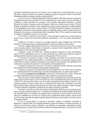 dezvoltate în perioada de recesiune şi de creştere a lor în acelaşi timp în economiile Ńărilor în curs de
dezvoltare. Aşadar, pe măsură ce recesiunea ia amploare, creşterea economică se reduce în toate Ńările,
influenŃând totodată şi reducerea fluxurilor mondiale de ISD.
       2) Ciclul economic a influenŃat diferenŃiat evoluŃia investiŃiilor, astfel încât creşterea economică la
începutul deceniului nouă al secolului XX a fost considerabil mai mare în Ńările în curs de dezvoltare în
comparaŃie cu Ńările dezvoltate. De asemenea, ciclul economic influenŃează diferenŃiat şi evoluŃia
fluxurilor de investiŃii în structura surselor de finanŃare. Astfel, într-o fază de avânt a ciclului, CTN sunt
înclinate să finanŃeze investiŃiile lor prin cumpărarea de acŃiuni sau prin împrumuturi acordate filialelor
lor din străinătate. În sens contrar, în faza de declin, CTN schimbă metoda de finanŃare a investiŃiilor lor
în străinătate, folosind mai mult profiturile obŃinute în străinătate pentru investiŃii. Ciclurile economice
influenŃează, de asemenea, şi împrumuturile dintre întreprinderi. Dacă CTN au condiŃii favorabile în Ńara
de origine şi în străinătate, atunci ele vor fi mai mari.
       3) Fuzionările şi preluările de întreprinderi străine reprezintă o formă care se resimte direct pe
termen scurt, şi anume prin dezvoltarea producŃiei internaŃionale a CTN care preiau întreprinderile
locale.
       4) Măsurile de politică economică au un impact important asupra strategiilor pe termen lung.
ReacŃia CTN-urilor apare după o anumită perioadă de la iniŃierea sau aplicarea acestor măsuri.
       5) Există o legătură importantă între liberalizarea comerŃului internaŃional şi fluxurile de investiŃii
străine, mai ales având în vedere faptul că importurile şi exporturile între întreprinderile afiliate CTN
reprezintă între 25-30% din comerŃul internaŃional.
       6) Regimul cursului de schimb este o măsură de politică economică de natură să influenŃeze
decizia CTN în achiziŃionarea de active şi acŃiuni din diferite Ńări. Astfel, dacă moneda Ńării gazdă se
depreciază faŃă de moneda de origine, aceasta va influenŃa pozitiv ISD şi viceversa.
       7) Liberalizarea regimului investiŃiilor străine. Rezultatele economice tot mai slabe ale multor
întreprinderi de stat, creşterea datoriei publice şi a deficitelor bugetare, ca şi necesitatea atragerii cât mai
multor ISD au condus la adoptarea de programe de privatizare în toate regiunile lumii, permiŃând CTN
să participe la cumpărarea de acŃiuni/active şi la preluarea de întreprinderi locale.
       8) Adoptarea programelor de privatizare. Nu numai că toate Ńările îşi doresc ISD, dar şi concurează
pentru atragerea lor şi îşi dezvoltă politici promoŃionale corespunzătoare.
       9) Integrarea regională. În principal, PiaŃa Unică din programul UE şi NAFTA este un alt factor
care a impulsionat fluxurile semnificative de investiŃii internaŃionale către şi în cadrul acestor regiuni58.
       În ce priveşte promovarea investiŃională, o putem privi din două puncte de vedere: din punctul
de vedere al statelor dezvoltate şi din punctul de vedere al statelor cu economii în dezvoltare.
       Statele dezvoltate, dominând piaŃa internaŃională a ISD şi resimŃind din plin concurenŃa internă din
cadrul grupului de Ńări respectiv, au fost cele dintâi care au dezvoltat politicile de promovare direcŃională
a ISD, în cea mai mare parte pentru a-şi crea avantaje competitive prin dezvoltarea selectivă a unor
activităŃi economice. S-a pus accentul, însă, şi pe beneficiile de ordin social, urmărindu-se stimularea
ISD în anumite regiuni rămase în urmă din punct de vedere al dezvoltării economice. Astfel, s-a produs
o corelare a măsurilor vizând ISD cu politicile de dezvoltare sectorială sau regională.
       Cu timpul, s-a ajuns la o activitate de promovare direcŃionată în dublu sens, privită atât prin prisma
sursei, cât şi prin prisma destinaŃiei, care s-a amplificat şi perfecŃionat pe fondul eliminării obstacolelor
din calea ISD, precum şi a urmăririi unei integrări corecte a acestora în economia locală. Privitor la acest
ultim sens, facilităŃile (sau accesul) s-au acordat pe baza următoarelor criterii esenŃiale: crearea de noi
locuri de muncă, generarea de exporturi, gradul suficient de ridicat de aprovizionare cu bunuri şi servicii
de pe piaŃa locală etc.
       În ceea ce priveşte Ńările cu economii în dezvoltare, tendinŃa de deschidere economică şi
liberalizare a regimului ISD a fost integrată eforturilor acestora de redresare şi reformă economică. În
măsura în care procesele ample de privatizare s-au desfăşurat cu participarea substanŃială de capital
investiŃional extern, se poate afirma că ISD au constituit un principal instrument şi o premisă, în cele mai

         58
              NAFTA – Acordul de ComerŃ Liber între SUA, Mexic şi Canada.
 