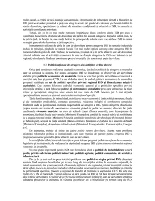 multe cazuri, a creării de noi avantaje concurenŃiale. Demersurile de influenŃare directă a fluxurilor de
ISD printr-o abordare proactivă a pieŃei nu ating în aceste Ńări gradul de elaborare şi eficienŃă întâlnit în
statele dezvoltate, operându-se cu măsuri de stimulare condiŃionată şi selectivă a ISD, în ramurile şi
activităŃile considerate prioritare.
       Totuşi, din ce în ce mai multe persoane împărtăşesc ideea conform căreia ISD pot avea o
contribuŃie deosebită la eforturile de dezvoltare ale Ńărilor din această categorie. Impactul diferă, însă, de
la Ńară la Ńară, în funcŃie de mai mulŃi factori, în principal de rolurile care i se atribuie ISD în cadrul
strategiei generale de dezvoltare a Ńării respective.
       Instrumentele utilizate de Ńările în curs de dezvoltare pentru atragerea ISD în ramurile industriale
includ, în principal, pârghiile de natură fiscală. Tot mai multe opŃiuni converg către atragerea ISD în
domeniul tehnologiilor de vârf. Trebuie, de asemenea, precizat că şi în Ńările aflate în curs de dezvoltare
criteriul calitativ sau al activităŃii economice în care se doreşte atragerea de ISD este îmbinat cu cel
regional, stimulentele fiind mai consistente pentru investiŃiile din zonele mai puŃin dezvoltate.

                     8.3. Politici naŃionale de atragere a investiŃiilor străine directe
       Orice Ńară urmăreşte realizarea creşterii economice, ducând o politică de atragere a resurselor
care să conducă la aceasta. De aceea, atragerea ISD se încadrează în obiectivele de dezvoltare
stabilite prin politicile economice de ansamblu. Ceea ce este bun pentru dezvoltarea economică a
unei Ńări este bun şi pentru CTN. La un al doilea nivel, în cadrul politicii economice de ansamblu,
guvernul stabileşte un set de politici specifice privind regimul ISD şi liberalizarea mişcării
capitalului. Dar, pentru folosirea cadrului economic general şi a politicilor specifice privind
investiŃiile străine, o Ńară foloseşte politici şi instrumente stimulative prin care urmăreşte, la nivel
tehnic şi operaŃional, atragerea unui volum tot mai mare de ISD. Acestea pot fi mai departe
operaŃionalizate numai cu ajutorul unui cadru instituŃional specific.
       łările lumii urmăresc, în primul rând, stabilizarea macroeconomică (prin politici monetare, fiscale
şi ale veniturilor predictibile), creşterea economică, reducerea inflaŃiei şi combaterea şomajului.
Indiferent unde se poziŃionează instituŃia responsabilă de atragere a ISD, pentru atingerea obiectivului
propus aceasta are nevoie de coordonarea sistemului global de politici economice, din care fac parte
următoarele elemente esenŃiale: un curs de schimb corect (Banca centrală), cote încurajatoare de
amortizare, facilităŃi fiscale sau vamale (Ministerul FinanŃelor), condiŃii de muncă stabile şi posibilitatea
de a angaja personal străin (Ministerul Muncii), condiŃiile transferului de tehnologie (Ministerul ŞtiinŃei
şi Tehnologiei), accesul la piaŃa valutară (Banca centrală), finanŃarea exportului la o anumită dobândă
(Ministerul FinanŃelor), dezvoltarea infrastructurii (Ministerul Transporturilor, ComunicaŃiilor, Energiei
ş.a.).
       De asemenea, trebuie să existe un cadru politic pentru dezvoltare. Acesta pune problema
existenŃei reformelor politice şi instituŃionale, care sunt premise de pornire pentru creşterea ISD şi
progresul economic general în Ńările aflate în curs de dezvoltare.
       În cazul Ńărilor aflate în curs de tranziŃie se pune tot mai pregnant problema reformelor economice,
legislative şi instituŃionale, de realizarea lor depinzând atragerea ISD şi funcŃionarea sistemului naŃional
economic, în ansamblu.
       Nu mai puŃin importantă pentru ISD este formularea clară a politicii de industrializare a Ńării
gazdă, privită sub forma politicii industriale, politicii agricole, politicii comerciale, de servicii şi
infrastructură.
       Din ce în ce mai mult se pune totodată problema unei politici strategice privind ISD, obiectivul
acesteia fiind creşterea beneficiilor pe termen lung ale investiŃiilor străine în economia naŃională, de
natură economică, dar şi neeconomică. Elementele definitorii ale regimului privind investiŃiile străine în
Ńările aflate în curs de dezvoltare includ nivelul accesului la sectoarele economice, facilităŃile şi criteriile
de performanŃă specifice, precum şi regimul de transfer al profitului şi capitalului CTN. De cele mai
multe ori, CTN se bucură de regimul naŃional al Ńării gazdă, iar ISD se pot face în toate sectoarele (mai
ales în Ńările dezvoltate). Criteriile de performanŃă impuse uneori în Ńările în curs de dezvoltare urmăresc
selectarea proiectelor şi creşterea, în viziunea guvernelor lor, a beneficiilor pe termen lung ale ISD.
 