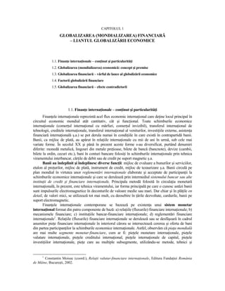 CAPITOLUL 1
                  GLOBALIZAREA (MONDIALIZAREA) FINANCIARĂ
                     – LIANTUL GLOBALIZĂRII ECONOMICE



            1.1. FinanŃe internaŃionale – conŃinut şi particularităŃi
            1.2. Globalizarea (mondializarea) economică: concept şi premise
            1.3. Globalizarea financiară – vârful de lance al globalizării economice
            1.4. Factorii globalizării financiare
            1.5. Globalizarea financiară – efecte contradictorii




                        1.1. FinanŃe internaŃionale – conŃinut şi particularităŃi
       FinanŃele internaŃionale reprezintă acel flux economic internaŃional care deŃine locul principal în
circuitul economic mondial atât cantitativ, cât şi funcŃional. Toate schimburile economice
internaŃionale (comerŃul internaŃional cu mărfuri, comerŃul invizibil), transferul internaŃional de
tehnologii, creditele internaŃionale, transferul internaŃional al veniturilor, investiŃiile externe, asistenŃa
financiară internaŃională ş.a.) se pot derula numai în condiŃiile în care există în contrapartidă banii.
Banii, ca mijloc de plată, au apărut în relaŃiile internaŃionale cu mii de ani în urmă, sub cele mai
variate forme. În secolul XX şi până în prezent aceste forme s-au diversificat, purtând denumiri
diferite: monedă metalică, lingouri din metale preŃioase, bilete de bancă (bancnote), devize (cambii,
bilete la ordin, cecuri etc.), bani în conturi bancare folosiŃi în schimburile internaŃionale prin tehnica
viramentului interbancar, cărŃile de debit sau de credit pe suport magnetic ş.a.
       Banii au îndeplinit şi îndeplinesc diverse funcŃii: mijloc de evaluare a bunurilor şi serviciilor,
etalon al preŃurilor, mijloc de plată, instrument de credit, mijloc de tezaurizare ş.a. Banii circulă pe
plan mondial în virtutea unor reglementări internaŃionale elaborate şi acceptate de participanŃii la
schimburile economice internaŃionale şi care se derulează prin intermediul sistemului bancar sau alte
instituŃii de credit şi financiare internaŃionale. Principala metodă folosită în circulaŃia monetară
internaŃională, în prezent, este tehnica viramentului, iar forma principală pe care o cunosc astăzi banii
sunt impulsurile electromagnetice în deconturile de valoare medie sau mari. Dar chiar şi în plăŃile en
detail, de valori mici, se utilizează tot mai mult, cu deosebire în Ńările dezvoltate, cardurile, banii pe
suport electromagnetic.
       FinanŃele internaŃionale contemporane se bazează pe existenŃa unui sistem monetar
internaŃional format din patru componente de bază: a) relaŃiile (fluxurile) financiare internaŃionale; b)
mecanismele financiare; c) instituŃiile bancar-financiare internaŃionale; d) reglementări financiare
internaŃionale1. RelaŃiile (fluxurile) financiare internaŃionale se derulează sau se desfăşoară în cadrul
anumitor pieŃe financiare internaŃionale în interiorul cărora se intersectează cererea şi oferta de bani
din partea participanŃilor la schimburile economice internaŃionale. Astfel, observăm că piaŃa mondială
are mai multe segmente monetar-financiare, cum ar fi: pieŃele monetare internaŃionale, pieŃele
valutare internaŃionale, pieŃele creditului internaŃional, pieŃele internaŃionale de capital, pieŃele
investiŃiilor internaŃionale, pieŃe care au multiple subsegmente, utilizându-se metode, tehnici şi


      1
       Constantin Moisuc (coord.), RelaŃii valutar-financiare internaŃionale, Editura FundaŃiei România
de Mâine, Bucureşti, 2002.
 