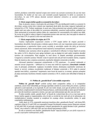 analiză, pierderea controlului naŃional asupra unor ramuri sau sectoare economice de cea mai mare
însemnătate. În modul cel mai acut, este resimŃită această îngrijorare în Ńările cu economii în
dezvoltare, în care CTN adesea domină sectorul industriei extractive şi sectorul industriei
prelucrătoare.
       B. Efecte asupra Ńărilor-gazdă cu economii în dezvoltare
       Deşi, în prezent, numai o mică parte din activitatea CTN este desfăşurată în Ńările cu economii în
dezvoltare, acestea resimt într-o măsură mai importantă decât Ńările dezvoltate impactul implantării pe
teritoriul lor a CTN. Trebuie menŃionate, în acest sens, forŃa economică mai scăzută a Ńărilor respective,
gradul mult mai redus al dezvoltării lor economico-industriale, caracterul nediversificat, unilateral sau
chiar nestructurat al economiei multora dintre ele, capacitatea lor concurenŃială şi de replică mai slabă.
Se cuvine să se aibă în vedere şi faptul că majoritatea acestor state sunt mici, deci mai puŃin în măsură să
înfrunte forŃa CTN, în special a celor mai mari dintre ele.
       C. Efecte asupra Ńărilor de origine ale CTN
       Analiza implicaŃiilor expansiunii externe a CTN asupra Ńărilor de origine prezintă o
însemnătate deosebită, întrucât poate evidenŃia aspecte dintre cele mai importante pentru aprecierea
corespunzătoare a raporturilor dintre aceste societăŃi şi autorităŃile statale din Ńările pe teritoriul
cărora acŃionează, dintre monopolismul statal naŃional şi monopolismul „transnaŃional”.
       Realitatea unor asemenea efecte îşi găseşte o semnificativă reflectare în însuşi faptul că acestea
fac, astăzi, în SUA, obiectivul unor aprige dezbateri, care au depăşit de mult cadrul simplelor abordări
teoretice ale economiştilor, fiind angajate, în mod direct, în dispută autorităŃile guvernamentale,
Congresul şi comisiile acestuia. Efectele vizate în special sunt cele privind investiŃiile interne, ocuparea
forŃei de muncă şi, deci, creşterea economică, exporturile, balanŃele comerciale şi de plăŃi.
       Adversarii puternicei expansiuni extrateritoriale a CTN americane – în general sindicatele şi
anumite cercuri congresiste – subliniază că, în urma unei astfel de expansiuni, consecinŃele resimŃite
sunt, în principal, următoarele: neglijarea investiŃiilor interne; diminuarea exporturilor americane de
bunuri şi servicii; erodarea excedentului tradiŃional al balanŃei comerciale a SUA până la punctul
apariŃiei unui deficit; „exportarea” inoportună a unor locuri de muncă şi, ca urmare, sporirea şomajului
pe piaŃa americană; încetinirea ritmului creşterii economice a SUA; crearea unor dificultăŃi în balanŃa de
plăŃi.

                        8.8. Politica de „paradis fiscal” şi investiŃiile corporative
       Politica de „paradis fiscal” conferă acelaşi statut companiilor străine, ca şi companiilor
autohtone, uneori chiar îmbunătăŃit, pe întreaga suprafaŃă a statului în cauză, fiind, prin urmare, o politică
aplicată la scară naŃională, şi nu regională. În cele mai multe situaŃii, acest gen de politică este însoŃit şi
de o politică complementară în domeniul financiar-bancar, conferind priorităŃi şi statut special fondurilor
provenite din transferuri corporative externe, care apoi sunt redirecŃionate spre alte zone ale lumii.
       Pe plan mondial, statele „paradis fiscal” se bucură de o atractivitate din ce în ce mai mare atât în
lumea marilor giganŃi ai mapamondului, cât şi în Ńări cu nivelul de trai mult sub cel al subzistenŃei, ele
multiplicându-şi simultan numărul şi complexul de avantaje oferite investitorilor străini, în speŃă
corporaŃiilor multinaŃionale.
       Astfel, dacă, în 1978, corporaŃiile americane transferau către „paradisurile fiscale”, sub forma ISD,
capitaluri cifrate la 23 mld USD, iar corporaŃiile Europei Occidentale avansau resurse financiare estimate
la 160 mld USD, în perioada contemporană, volumul operaŃiunilor de capital derulate în Ńări „paradisuri
fiscale” este evaluat la 1.600 mld USD, aşa cum afirmă reprezentanŃi ai ONU.
       În cele ce urmează vom clasifica „paradisurile fiscale” după facilităŃile pe care Ńările respective le
acordă corporaŃiilor multinaŃionale, astfel:
 