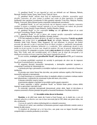 1) „paradisuri fiscale” în care impozitul pe venit sau dobândă este nul: Bahamas, Bahrain,
Bermude, Insulele Caiman, Nauru, Saint-Vicent, Turks & Caicos;
        2) „paradisuri fiscale” utilizate drept bază de amplasament a filialelor, sucursalelor sau/şi
diviziilor corporative, ale căror venituri şi profituri sunt scutite de plata impozitelor, în condiŃiile
desfăşurării unor operaŃiuni investiŃionale în afara graniŃelor naŃionale: Costa Rica, Malaysia, Panama,
Filipine, Venezuela, Marea Britanie (pentru corporaŃiile multinaŃionale nerezidente);
        3) „paradisuri fiscale” în care sunt practicate rate de impunere asupra veniturilor corporative
rezultate ca urmare a condiŃiilor naturale regionale şi în care fiscalitatea este redusă, dar prezentă:
Liechtenstein, ElveŃia, Insulele Virgine Britanice, Antilele Olandeze, Irlanda;
        4) „paradisuri fiscale” în care corporaŃiile holding sau cele off-shorre dispun de un statut
privilegiat: Luxemburg, Olanda, Singapore;
        5) „paradisuri fiscale” în care se găsesc alte avantaje specifice corporaŃiilor multinaŃionale
(CTN): Antigua & Barbuda, Anguilla, Barbados, Grenada, Jamaica.
        CTN sunt amplasate pe pieŃele off-shorre, de unde li se trage şi denumirea. Centrele sau pieŃele
off-shorre sunt acelaşi lucru cu paradisurile fiscale (de exemplu, Bahamas, Antilele Olandeze,
Emiratele Arabe Unite, Panama, Liban, Singapore). Ele sunt alimentate, în principal, din fonduri
provenite din afacerile cu ŃiŃei şi reprezintă locuri de liberă circulaŃie a capitalurilor internaŃionale,
menŃinând în anonimat identitatea debitorilor şi a creditorilor. Nicio administraŃie fiscală şi nicio
justiŃie nu îşi pot exercita, în aceste zone, dreptul de urmărire. Ele sunt, în general, independente de
comerŃ şi producŃie. În comparaŃie cu acestea, există şi pieŃe on-shorre (de exemplu: Londra, Frankfurt,
Paris, New York), unde atât societăŃile-mamă, cât şi filialele sunt de drept din Ńara-gazdă şi îşi
desfăşoară activitatea tot în Ńara respectivă, fiind supuse regimului fiscal local.
        În sens restrâns, avantajele „paradisurilor fiscale”, din perspectiva CTN, pot fi sintetizate
astfel:
        a) existenŃa posibilităŃii constituirii de societăŃi în participaŃie ale căror rate de impunere
fiscală pot fi nesemnificative sau absente;
        b) asigurarea discreŃiei tranzacŃiilor internaŃionale, a destinaŃiilor capitalului corporativ, a
componenŃei Consiliului de AdministraŃie etc.;
        c) protecŃia prin lege a persoanelor şi societăŃilor implicate în operaŃiunile comerciale şi financiare
desfăşurate;
        d) prezenŃa unui sistem bancar bine dezvoltat, care permite realizarea rapidă şi fără birocraŃie a
tranzacŃiilor naŃionale şi internaŃionale;
        e) o bună funcŃionare şi o continuă dezvoltare, la standarde calitative şi cantitative simlnare statelor
mari industrializate, a mijloacelor de comunicaŃie în plan atât intern, cât şi extern;
        f) absenŃa controlului vamal şi valutar;
        g) permanenta adaptare a legislaŃiei la necesităŃile marilor giganŃi corporativi;
        h) marea majoritate a statelor „paradisuri fiscale” au încheiat tratate pentru evitarea dublei
impuneri cu aproximativ toate Ńările lumii.
        În consecinŃă, experienŃa internaŃională demonstrează, printre altele, faptul că dezvoltarea şi
creşterea economică a fiecărui potenŃial stat-gazdă nu înseamnă întotdeauna o fiscalitate restrictivă.

                                8.9. InvestiŃiile străine directe în România
       România, ca de altfel toate statele din Centrul şi Estul Europei, are, la rândul său, o serie de
motivaŃii subiective şi obiective care stau la baza interesului faŃă de ISD, dintre care putem reŃine, mai
ales, următoarele:
       1) nevoia de capital în vederea retehnologizării şi a relansării economice;
       2) fluxurile de valută, care contribuie la diminuarea presiunii asupra deficitului contului curent şi
balanŃei de plăŃi externe;
       3) transferul de tehnologii noi şi de know-how, care poate avea un impact favorabil asupra
competitivităŃii şi costurilor produselor şi serviciilor;
 