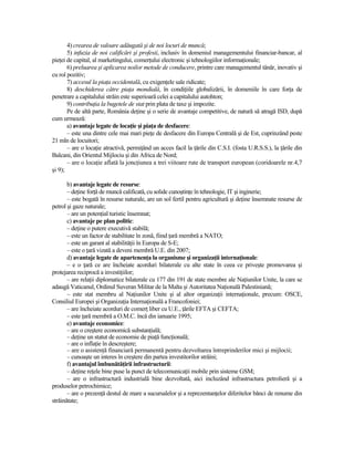 4) crearea de valoare adăugată şi de noi locuri de muncă;
       5) infuzia de noi calificări şi profesii, inclusiv în domeniul managementului financiar-bancar, al
pieŃei de capital, al marketingului, comerŃului electronic şi tehnologiilor informaŃionale;
       6) preluarea şi aplicarea noilor metode de conducere, printre care managementul tânăr, inovativ şi
cu rol pozitiv;
       7) accesul la piaŃa occidentală, cu exigenŃele sale ridicate;
       8) deschiderea către piaŃa mondială, în condiŃiile globalizării, în domeniile în care forŃa de
penetrare a capitalului străin este superioară celei a capitalului autohton;
       9) contribuŃia la bugetele de stat prin plata de taxe şi impozite.
       Pe de altă parte, România deŃine şi o serie de avantaje competitive, de natură să atragă ISD, după
cum urmează:
       a) avantaje legate de locaŃie şi piaŃa de desfacere:
       – este una dintre cele mai mari pieŃe de desfacere din Europa Centrală şi de Est, cuprinzând peste
21 mln de locuitori;
       – are o locaŃie atractivă, permiŃând un acces facil la Ńările din C.S.I. (fosta U.R.S.S.), la Ńările din
Balcani, din Orientul Mijlociu şi din Africa de Nord;
       – are o locaŃie aflată la joncŃiunea a trei viitoare rute de transport european (coridoarele nr.4,7
şi 9);

       b) avantaje legate de resurse:
       – deŃine forŃă de muncă calificată, cu solide cunoştinŃe în tehnologie, IT şi inginerie;
       – este bogată în resurse naturale, are un sol fertil pentru agricultură şi deŃine însemnate resurse de
petrol şi gaze naturale;
       – are un potenŃial turistic însemnat;
       c) avantaje pe plan politic:
       – deŃine o putere executivă stabilă;
       – este un factor de stabilitate în zonă, fiind Ńară membră a NATO;
       – este un garant al stabilităŃii în Europa de S-E;
       – este o Ńară vizată a deveni membră U.E. din 2007;
       d) avantaje legate de apartenenŃa la organisme şi organizaŃii internaŃionale:
       – e o Ńară ce are încheiate acorduri bilaterale cu alte state în ceea ce priveşte promovarea şi
protejarea reciprocă a investiŃiilor;
       – are relaŃii diplomatice bilaterale cu 177 din 191 de state membre ale NaŃiunilor Unite, la care se
adaugă Vaticanul, Ordinul Suveran Militar de la Malta şi Autoritatea NaŃională Palestiniană;
       – este stat membru al NaŃiunilor Unite şi al altor organizaŃii internaŃionale, precum: OSCE,
Consiliul Europei şi OrganizaŃia InternaŃională a Francofoniei;
       – are încheiate acorduri de comerŃ liber cu U.E., Ńările EFTA şi CEFTA;
       – este Ńară membră a O.M.C. încă din ianuarie 1995;
       e) avantaje economice:
       – are o creştere economică substanŃială;
       – deŃine un statut de economie de piaŃă funcŃională;
       – are o inflaŃie în descreştere;
       – are o asistenŃă financiară permanentă pentru dezvoltarea întreprinderilor mici şi mijlocii;
       – cunoaşte un interes în creştere din partea investitorilor străini;
       f) avantajul îmbunătăŃirii infrastructurii:
       – deŃine reŃele bine puse la punct de telecomunicaŃii mobile prin sisteme GSM;
       – are o infrastructură industrială bine dezvoltată, aici incluzând infrastructura petrolieră şi a
produselor petrochimice;
       – are o prezenŃă destul de mare a sucursalelor şi a reprezentanŃelor diferitelor bănci de renume din
străinătate;
 