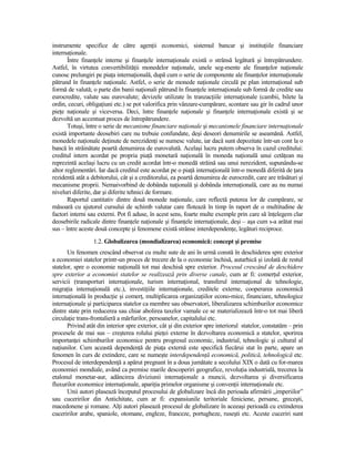 instrumente specifice de către agenŃii economici, sistemul bancar şi instituŃiile financiare
internaŃionale.
       Între finanŃele interne şi finanŃele internaŃionale există o strânsă legătură şi întrepătrundere.
Astfel, în virtutea convertibilităŃii monedelor naŃionale, unele seg-mente ale finanŃelor naŃionale
cunosc prelungiri pe piaŃa internaŃională, după cum o serie de componente ale finanŃelor internaŃionale
pătrund în finanŃele naŃionale. Astfel, o serie de monede naŃionale circulă pe plan internaŃional sub
formă de valută; o parte din banii naŃionali pătrund în finanŃele internaŃionale sub formă de credite sau
eurocredite, valute sau eurovalute; devizele utilizate în tranzacŃiile internaŃionale (cambii, bilete la
ordin, cecuri, obligaŃiuni etc.) se pot valorifica prin vânzare-cumpărare, scontare sau gir în cadrul unor
pieŃe naŃionale şi viceversa. Deci, între finanŃele naŃionale şi finanŃele internaŃionale există şi se
dezvoltă un accentuat proces de întrepătrundere.
       Totuşi, între o serie de mecanisme financiare naŃionale şi mecanismele financiare internaŃionale
există importante deosebiri care nu trebuie confundate, deşi deseori denumirile se aseamănă. Astfel,
monedele naŃionale deŃinute de nerezidenŃi se numesc valute, iar dacă sunt depozitate într-un cont la o
bancă în străinătate poartă denumirea de eurovalută. Acelaşi lucru putem observa în cazul creditului:
creditul intern acordat pe propria piaŃă monetară naŃională în moneda naŃională unui cetăŃean nu
reprezintă acelaşi lucru cu un credit acordat într-o monedă străină sau unui nerezident, supunându-se
altor reglementări. Iar dacă creditul este acordat pe o piaŃă internaŃională într-o monedă diferită de Ńara
rezidentă atât a debitorului, cât şi a creditorului, ea poartă denumirea de eurocredit, care are trăsături şi
mecanisme proprii. Nemaivorbind de dobânda naŃională şi dobânda internaŃională, care au nu numai
niveluri diferite, dar şi diferite tehnici de formare.
       Raportul cantitativ dintre două monede naŃionale, care reflectă puterea lor de cumpărare, se
măsoară cu ajutorul cursului de schimb valutar care flotează în timp în raport de o multitudine de
factori interni sau externi. Pot fi aduse, în acest sens, foarte multe exemple prin care să înŃelegem clar
deosebirile radicale dintre finanŃele naŃionale şi finanŃele internaŃionale, deşi – aşa cum s-a arătat mai
sus – între aceste două concepte şi fenomene există strânse interdependenŃe, legături reciproce.
                  1.2. Globalizarea (mondializarea) economică: concept şi premise
       Un fenomen crescând observat cu multe sute de ani în urmă constă în deschiderea spre exterior
a economiei statelor printr-un proces de trecere de la o economie închisă, autarhică şi izolată de restul
statelor, spre o economie naŃională tot mai deschisă spre exterior. Procesul crescând de deschidere
spre exterior a economiei statelor se realizează prin diverse canale, cum ar fi: comerŃul exterior,
servicii (transporturi internaŃionale, turism internaŃional, transferul internaŃional de tehnologie,
migraŃia internaŃională etc.), investiŃiile internaŃionale, creditele externe, cooperarea economică
internaŃională în producŃie şi comerŃ, multiplicarea organizaŃiilor econo-mice, financiare, tehnologice
internaŃionale şi participarea statelor ca membre sau observatori, liberalizarea schimburilor economice
dintre state prin reducerea sau chiar abolirea taxelor vamale ce se materializează într-o tot mai liberă
circulaŃie trans-frontalieră a mărfurilor, persoanelor, capitalului etc.
       Privind atât din interior spre exterior, cât şi din exterior spre interiorul statelor, constatăm – prin
procesele de mai sus – creşterea rolului pieŃei externe în dezvoltarea economică a statelor, sporirea
importanŃei schimburilor economice pentru progresul economic, industrial, tehnologic şi cultural al
naŃiunilor. Cum această dependenŃă de piaŃa externă este specifică fiecărui stat în parte, apare un
fenomen în curs de extindere, care se numeşte interdependenŃă economică, politică, tehnologică etc.
Procesul de interdependenŃă a apărut pregnant în a doua jumătate a secolului XIX o dată cu for-marea
economiei mondiale, având ca premise marile descoperiri geografice, revoluŃia industrială, trecerea la
etalonul monetar-aur, adâncirea diviziunii internaŃionale a muncii, dezvoltarea şi diversificarea
fluxurilor economice internaŃionale, apariŃia primelor organisme şi convenŃii internaŃionale etc.
       Unii autori plasează începutul procesului de globalizare încă din perioada afirmării „imperiilor”
sau cuceririlor din Antichitate, cum ar fi: expansiunile teritoriale feniciene, persane, greceşti,
macedonene şi romane. AlŃi autori plasează procesul de globalizare în aceeaşi perioadă cu extinderea
cuceririlor arabe, spaniole, otomane, engleze, franceze, portugheze, ruseşti etc. Aceste cuceriri sunt
 