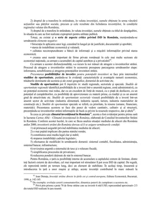 2) dreptul de a transfera în străinătate, în valuta investiŃiei, sumele obŃinute în urma vânzării
acŃiunilor sau părŃilor sociale, precum şi cele rezultate din lichidarea investiŃiilor, în condiŃiile
regimului valutar din România;
       3) dreptul de a transfera în străinătate, în valuta investiŃiei, sumele obŃinute cu titlul de despăgubire,
în situaŃia în care au fost realizate exproprieri pentru utilitate publică.
       Totuşi, au existat şi o serie de aspecte critice privind ISD în România, menŃionându-se
următoarele elemente negative:
       • birocraŃia în aplicarea unor legi, constând în lungul şir de justificări, documentări şi aprobări;
       • starea de instabilitate economică şi valutară;
       • calitatea necorespunzătoare a băncii de informaŃii şi a mişcării informaŃiilor privind starea
economică;
       • crearea unui număr important de firme private româneşti în cele mai multe sectoare ale
economiei naŃionale, ca urmare a acumulării de capital autohton şi a privatizării62.
       Ca urmare a acestor disfuncŃionalităŃi, s-a recurs la noi măsuri de atragere a investitorilor străini.
Procesul de atragere a investitorilor străini în economie presupune parcurgerea următoarelor etape:
informarea, sensibilizarea şi atragerea potenŃialilor investitori străini.
       Prezentarea posibilităŃilor de investire pentru potenŃialii investitori se face prin intermediul
studiilor de oportunitate, punându-se în evidenŃă: caracteristicile şi avantajele ramurii economice,
trăsăturile dominante ale acesteia şi ale zonei geografice, domeniul de activitate etc.
       Studiile de oportunitate pot fi împărŃite în: studii regionale, sectoriale şi speciale. Studiile de
oportunitate regionale identifică posibilităŃile de a investi într-o anumită regiune, zonă administrativă, cu
un potenŃial economic mai redus, dar cu un excedent de forŃă de muncă, cu o piaŃă de desfacere, cu un
potenŃial al cumpărătorilor, cu posibilităŃi de aprovizionare cu materii prime, cu tradiŃii şi cu un anumit
grad de atractivitate etc. Studiile de oportunitate sectoriale vizează posibilităŃile de a investi într-un
anumit sector de activitate (industria alimentară, industria uşoară, turism, industria materialelor de
construcŃii etc.). Studiile de oportunitate speciale se referă, cu prioritate, la resurse (umane, financiare,
materiale). Prezentarea acestora se face din punct de vedere cantitativ, calitativ şi al structurii,
prezentându-se investitorilor străini informaŃiile de bază cu privire la resursele respective, dar şi altele63.
       În ceea ce priveşte climatul investiŃional în România64, acesta a fost evidenŃiat pentru prima oară
în lucrarea Cartea Albă – Climatul investiŃional în România, elaborată de Consiliul Investitorilor Străini
în România. Conform acestei lucrări, în care se făcea analiza situaŃiei mediului de afaceri din România
anilor 2000, investitorii străini din România doreau să li se asigure următoarele condiŃii:
       1) să primească asigurări privind stabilitatea mediului de afaceri;
       2) o mai puŃină implicare din partea statului român;
       3) constituirea unui mediu legal clar şi stabil;
       4) stoparea instabilităŃii cadrului legislativ;
       5) efectuarea de modificări în următoarele domenii: sistemul contabil, fiscalitatea, administraŃia,
sistemul bancar, infrastructura;
       6) revizuirea urgentă a sistemului de taxe şi o relaxare fiscală;
       7) simplificarea procesului de privatizare;
       8) reducerea ponderii deŃinute de stat în sistemul bancar.
       Pentru România, o Ńară cu posibilităŃi interne de acumulare a capitalului extrem de limitate, dintre
toŃi factorii externi de dezvoltare, cel mai important rol stimulator îl pot avea ISD de capital. De regulă,
ele reprezintă intrări pe termen lung, deci un element de stabilitate. În acelaşi timp, înseamnă şi
introducerea în Ńară a unor maşini şi utilaje, aceste investiŃii contribuind în mare măsură la

         62
              Ioan DenuŃa, InvestiŃii străine directe în Ńările est şi central-europene, Editura Economică, Bucureşti,
1998, p. 142-145.
       63
          De exemplu: evoluŃia cererii consumatorilor, dinamica puterii de cumpărare a acestora etc.
          64
             Privit prin prisma a peste 70 de firme străine care au investit 4 mld USD, reprezentând aproximativ 2/3
din totalul ISD realizate în Ńara noastră.
 