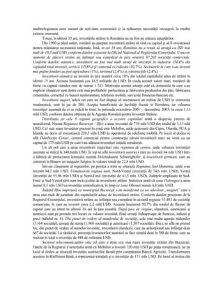 retehnologizarea unor ramuri de activitate economică şi la reducerea necesităŃii recurgerii la credite
externe oneroase.
       Totuşi, în ultimii 15 ani, investiŃiile străine în România nu au fost pe măsura aşteptărilor.
       Din 1990 şi până astăzi, românii au aşteptat investitorii străini să vină cu capital şi să îl investească
pentru relansarea economiei naŃionale. Însă, în cei 16 ani, România nu a reuşit să atragă ca ISD mai
mult de 10,3 mld USD, conform datelor existente la Oficiul NaŃional al Registrului ComerŃului. Concret,
oamenii de afaceri străini au înfiinŃat sau cumpărat în Ńara noastră 97.203 societăŃi comerciale.
Conform datelor statistice, investitorii au fost mai mult atraşi de investiŃii în industrie (54,4% din
capitalul total investit), servicii (15,8%) şi comerŃul cu ridicata (10,7%). Sectoarele în care s-au investit
mai puŃine fonduri au fost agricultura (1%), turismul (2,4%) şi construcŃiile (2,4%).
       Investitorii olandezi au investit în Ńara noastră circa 18% din totalul capitalului adus de străini în
ultimii 15 ani. Aceasta înseamnă cca 18,5 miliarde de USD. În ciuda acestei valori mari, numărul de
firme cu capital olandez este de numai 1.743. MotivaŃia acestei situaŃii este că domeniile în care s-au
implicat olandezii sunt dintre cele mai profitabile: prelucrarea şi fabricarea produselor din ŃiŃei, fabricarea
cimentului, comerŃul cu bunuri nealimentare, telefonia mobilă, serviciile financiar-bancare etc.
       Investitorii majori, adică cei care au fost dispuşi să investească un milion de USD în economia
românească, sunt în jur de 200. Aceştia beneficiază de facilităŃi fiscale în România, iar valoarea
investiŃiei asumată de ei se ridică în total, în perioada octombrie 2001 – decembrie 2003, la circa 1,13
mld USD, conform datelor obŃinute de la AgenŃia Română pentru InvestiŃii Străine.
       DistribuŃia pe cele 8 regiuni geografice a acestor capitaluri arată o dispersie extrem de
neuniformă. Numai Regiunea Bucureşti – Ilfov a atras investiŃii de 710 mln USD din totalul de 1,13 mld
USD. Cel mai mare investitor prezent în zonă este Mobifon, unde acŃionarii din Cipru, Olanda, SUA şi
Irlanda au decis să investească 228,5 mln USD în operatorul de telefonie mobilă. Pe locul al doilea se
află DâmboviŃa Center, centrul comercial pentru construcŃia căruia investitorii turci au venit cu un
capital de 175 mln USD pe care l-au alăturat investiŃiei iniŃiale româneşti.
       Un alt pol care a atras investitorii majoritari este regiunea de centru, unde valoarea investiŃiei
asumate se ridică la 140,6mln USD. În top se află investitorii austrieci care au investit 64 mln USD într-
o fabrică de prelucrarea lemnului numită Holzindustrie Schweighofer, şi investitorii germani, care au
construit la Braşov un magazin Selgros în valoare totală de 22,8 mln USD.
       Într-un clasament al regiunilor, pe poziŃia a treia se situează Regiunea Sud-Muntenia, unde s-au
investit 94,2 mln USD. Următoarele regiuni sunt: Nord-Vestul (investiŃii de 74,6 mln. USD), Vestul
(investiŃii de 55,96 mln USD) şi Nord-Estul (investiŃii de 41,5 mln. USD). JudeŃele amplasate în Sud-
Estul şi Sud-Vestul Ńării sunt încă ocolite de investitorii străini. Statistica arată că zona Dobrogea a atras
numai 9,3 mln USD ca investiŃie semnificativă, în timp ce zona Olteniei numai 4,4 mln. USD.
       JudeŃul Ilfov împreună cu municipiul Bucureşti s-au manifestat ca un adevărat „magnet” care a
atras mai mult de jumătate din capitalurile aduse de investitorii străini. Conform datelor procurate de la
Registrul ComerŃului, investitorii străini au înfiinŃat sau cumpărat în această regiune 53.403 de societăŃi
comerciale, în care au investit circa 5,2 mld USD. Aceasta înseamnă 50,7% din totalul de fluxuri de
capital care au intrat în ultimii 16 ani în Ńara noastră. După Ńara de origine, olandezii, americanii şi
austriecii sunt pe primele trei locuri ca valoare investită, fiind urmaŃi îndeaproape de francezi, italieni şi
greci (tabelul nr. 6). Din punct de vedere al numărului de societăŃi, cele mai multe aparŃin italienilor
(3.164 societăŃi), urmaŃi de nemŃi (1.968 societăŃi) şi americani (1.507 societăŃi). Deci, se află pe primul
loc, din punct de vedere al sumelor investite, investitorii olandezii, care au achiziŃionat sau înfiinŃat doar
667 de societăŃi. La rândul ei, prezenŃa investitorilor austrieci se face simŃită doar în 588 de firme, care au
realizat în total o investiŃie de 448 de milioane USD.
       Sectorul telecomunicaŃiilor este cel care a atras cea mai mare investiŃie străină din Bucureşti.
Datele de la Registrul ComerŃului arată că Mobifon a investit 320 mln USD pe piaŃa românească, iar pe
locul al doilea se situează investiŃia austriecilor făcută prin cumpărarea Băncii Agricole. Transformarea
acesteia în Raiffeisen Bank a reprezentat totodată şi o investiŃie de 171 mln USD. Pe locul al treilea din
 