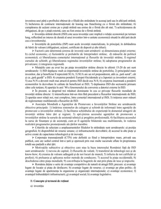 investirea unei părŃi a profitului obŃinut de o filială din străinătate în aceeaşi Ńară sau în altă Ńară străină;
5) încheierea de contracte internaŃionale de leasing sau franchising cu o firmă din străinătate; 6)
cumpărarea de acŃiuni emise pe o piaŃă străină sau emise de o firmă din alt stat; 7) achiziŃionarea de
obligaŃiuni, de pe o piaŃă externă, care au fost emise de o firmă străină.
          InvestiŃia străină directă (ISD) este acea investiŃie care implică o relaŃie economică pe termen
lung, reflectând un interes de durată al unui investitor într-o unitate economică situată în altă Ńară decât
cea a investitorului.
           InvestiŃiile de portofoliu (ISP) sunt acele investiŃii materializate, în principal, în dobândirea
de hârtii de valoare (obligaŃiuni, acŃiuni, certificate de depozit şi alte titluri).
           Factorii care determină cererea de investiŃi sunt următorii: a) dimensiunea pieŃei externe;
b) ciclul economic; c) fuzionările şi preluările de întreprinderi străine; d) măsurile de politică
economică; e) liberalizarea comerŃului internaŃional şi fluxurile de investiŃii străine; f) regimul
cursului de schimb; g) liberalizarea regimului investiŃiilor străine; h) adoptarea programelor de
privatizare; i) integrarea regională.
           MutaŃiile care au avut loc pe piaŃa investiŃiilor străine directe în ultimii 15-20 de ani sunt
următoarele: 1) ISD depăşesc mult ca importanŃă investiŃiile străine de portofoliu; 2) principalul mare
investitor, dar şi beneficiar îl reprezintă SUA; 3) SUA are un rol preponderent, atât ca „Ńară sursă”, cât
şi ca „Ńară gazdă” a ISD; 4) creşterea ponderii Europei Occidentale şi a Japoniei ca investitori externi;
5) axa N-N a devenit mult mai atractivă pentru ISD decât axa N-S; 6) creşterea însemnată a ponderii
economiilor în dezvoltare în calitate de beneficiari ai ISD; 7) deplasarea ISD din sectoarele primare
către cele terŃiare; 8) apariŃia în anii ’80 a fenomenului de conversie a datoriei externe în ISD.
           În prezent, se desprind trei trăsături dominante în cea ce priveşte fluxurile mondiale de
investiŃii străine directe: 1) intensificarea într-un ritm fără precedent a fluxurilor internaŃionale de ISD;
2) apariŃia unor relaŃii noi, mai complexe, între comerŃul internaŃional şi ISD; 3) iniŃierea unor măsuri
de reglementare multilaterală a fluxurilor de ISD.
           AsociaŃia Mondială a AgenŃiilor de Promovare a InvestiŃiilor Străine are următoarele
obiective principale: 1) întărirea sistemelor de culegere şi schimb de informaŃii între agenŃiile de
promovare a investiŃiilor străine; 2) facilitarea schimbului de experienŃă în domeniul atragerii de
investiŃii străine între Ńări şi regiuni; 3) spri-jinirea accesului agenŃiilor de promovare a
investiŃiilor străine la sursele de asistenŃă tehnică şi pregătire profesională; 4) facilitarea accesului
la surse de finanŃare şi de asistenŃă, cum ar fi agenŃiile bilaterale sau multilaterale, în vederea
realizării programelor promoŃionale ale Ńărilor membre.
           Criteriile de selectare a amplasamentelor filialelor în străinătate sunt următoarele: a) poziŃia
geografică; b) disponibilul de resurse umane; c) infrastructurile dezvoltării; d) accesul la alte pieŃe şi
active create de capacitatea tehnologică şi de inovaŃie.
           CorporaŃia transnaŃională (CTN) este definită ca fiind o întreprindere mare, privată sau
publică, care are sediul central într-o Ńară şi operează prin mai multe sucursale aflate în proprietatea
totală sau parŃială a altei Ńări.
           MotivaŃiile subiective şi obiective care stau la baza interesului României faŃă de ISD
sunt următoarele: 1) nevoia de capital; 2) fluxurile de valută; 3) transferul de tehnologii noi şi de
know-how; 4) crearea de valoare adăugată şi de noi locuri de muncă; 5) infuzia de noi calificări şi
profesii; 6) preluarea şi aplicarea noilor metode de conducere; 7) accesul la piaŃa occidentală; 8)
deschiderea către piaŃa mondială; 9) con-tribuŃia la bugetele de stat prin plata de taxe şi impozite.
           România deŃine o serie de avantaje competitive de natură să atragă ISD, precum: a) avantaje
legate de locaŃie şi piaŃa de desfacere; b) avantaje legate de resurse; c) avantaje pe plan politic; d)
avantaje legate de apartenenŃa la organisme şi organizaŃii internaŃionale; e) avantaje economice; f)
avantajul îmbunătăŃirii infrastructurii; g) avantajul social; h) avantaje legislative.

     B. Concepte şi termeni de reŃinut
     a) investiŃia
 