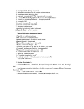 b) investiŃia străină – foreign investment
   c) investiŃia străină directă (ISD) – foreign direct investment
   d) investiŃia străină de portofoliu (ISP)
   e) corporaŃia transnaŃională (CTN) – transnational corporation
   f) AsociaŃia Mondială a AgenŃiilor de Promovare a InvestiŃiilor Străine
   g) AgenŃia de Garantare Multilaterală a InvestiŃiilor (MIGA)
   h) reŃeaua IPANET
   i) structură transnaŃională introvertită
   j) structură transnaŃională extrovertită
   k) politica de „paradis fiscal”
   l) Consiliul Investitorilor Străini în România
   m) ReŃea de afaceri – network business

    C. Întrebări de control şi teme de dezbatere
    1. Tipuri de investiŃii internaŃionale
    2. Căi de realizare a investiŃiilor externe
    3. Factorii determinanŃi ai investiŃiilor străine directe
    4. Factorii dinamicii investiŃionale
    5. Factorii determinanŃi ai cererii de investiŃii
    6. Politici naŃionale de atragere a ISD
    7. MutaŃiile care au avut loc pe piaŃa ISD în ultimii 15-20 de ani
    8. Trăsăturile dominante ale fluxurilor mondiale ale ISD
    9. Organismele mondiale de monitorizare a ISD
    10. Efectele contradictorii ale expansiunii CTN
    11. Tipuri de „paradisuri fiscale”
    12. Avantajele „paradisurilor fiscale”
    13. MotivaŃii subiective şi obiective care stau la baza interesului
        faŃă de ISD al României

    D. Bibliografie obligatorie
        • Constantin Munteanu, Călin Vâlsan, InvestiŃii internaŃionale, Editura Oscar Print, Bucureşti,
1995.
     • Ioan DenuŃa, InvestiŃii străine directe în Ńările est şi central europene, Editura Economică,
Bucureşti, 1998.
     • UNCTAD, World Investment Report, 2004.
     • Ioan Bari, Globalizarea economiei, Editura Economică, Bucureşti, 2005.
 