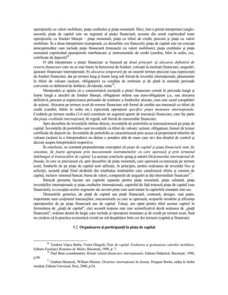 operaŃiunile cu valori mobiliare, piaŃa creditului şi piaŃa monetară. Deci, într-o primă interpretare (anglo-
saxonă), piaŃa de capital este un segment al pieŃei financiară, aceasta din urmă cuprinzând toate
operaŃiunile cu fonduri băneşti – piaŃa monetară, piaŃa cu titluri de credit, precum şi piaŃa cu valori
mobiliare. În a doua interpretare (europeană, cu deosebire cea franceză), piaŃa de capital este un concept
atotcuprinzător care include piaŃa financiară (tranzacŃii cu valori mobiliare), piaŃa creditului şi piaŃa
monetară cuprinzând operaŃiunile interbancare şi instrumentele de credit (cambie, bilet la ordin, cec,
certificate de depozit)69.
       O altă interpretare a pieŃei financiare se bazează pe două principii: a) alocarea definitivă de
resurse financiare care nu se mai întorc la furnizorul de fonduri: cotizaŃii la instituŃii financiare, asigurări,
ajutoare financiare internaŃionale; b) alocarea temporară pe un anumit termen precizat (sau neprecizat)
de fonduri financiare, dar pe termen lung şi foarte lung sub formă de investiŃii internaŃionale, plasamente
în titluri de valoare (acŃiuni, obligaŃiuni) cu condiŃia de restituire şi de plată la anumite perioade
convenite cu debitorul de dobânzi, dividende, rente70.
       MenŃionăm şi opinia că o caracteristică esenŃială a pieŃei financiare constă în perioada lungă şi
foarte lungă a alocării de fonduri băneşti, obligaŃiuni străine sau euro-obligaŃiuni ş.a., sau alocarea
definitivă, precum şi neprecizarea perioadei de restituire a fondurilor alocate, cum este cazul cumpărării
de acŃiuni. Alocarea pe termen scurt de resurse financiare sub formă de credite sau tranzacŃii cu titluri de
credit (cambii, bilete la ordin etc.) reprezintă operaŃiuni specifice pieŃei monetare internaŃionale.
Creditele pe termen mediu (3-6 ani) constituie un segment aparte de tranzacŃii financiare, care fac parte
din piaŃa creditului internaŃional, de regulă, sub formă de eurocredite financiare.
       Spre deosebire de investiŃiile străine directe, investiŃiile de portofoliu se tranzacŃionează pe piaŃa de
capital. InvestiŃiile de portofoliu sunt investiŃiile cu titluri de valoare: acŃiuni, obligaŃiuni, bunuri de tezaur
certificate de depozit etc. InvestiŃiile de portofoliu se caracterizează prin aceea că proprietarul titlurilor de
valoare (acŃiuni la o întreprindere) nu deŃine o pondere atât de mare care să-i dea dreptul de control şi
decizie asupra întreprinderii respective.
       În concluzie, se constată preponderenŃa concepŃiei că piaŃa de capital şi piaŃa financiară sunt, fie
sinonime, fie foarte apropiate prin mecanismele instrumentelor cu care operează şi prin termenul
îndelungat al tranzacŃiilor de capital. La aceeaşi concluzie ajung şi autorii DicŃionarului internaŃional de
finanŃe, în care se precizează că, spre deosebire de piaŃa monetară, care operează cu tranzacŃii pe termen
scurt, fondurile de pe piaŃa de capital sunt utilizate, în principiu, pentru realizarea de investiŃii fixe şi
achiziŃii, această piaŃă fiind alcătuită din totalitatea instituŃiilor care canalizează oferta şi cererea de
capital, inclusiv sistemul bancar, bursa de valori, companiile de asigurări şi alŃi intermediari financiari71.
       Întrucât prezenta lucrare are capitole separate pentru piaŃa monetară, piaŃa valutară, piaŃa
investiŃiilor internaŃionale şi piaŃa creditelor internaŃionale, capitolul de faŃă tratează piaŃa de capital (sau
financiară), cu excepŃia acelor segmente ale acestei pieŃe care sunt tratate în capitolele enunŃate mai sus.
       Denumirile generice, de piaŃă de capital sau piaŃă financiară, contează, desigur, mai puŃin,
importante sunt conŃinutul tranzacŃiilor, mecanismele cu care se operează, scopurile urmărite şi eficienŃa
operaŃiunilor de pe piaŃa financiară sau de capital. Totuşi, am optat pentru titlul acestui capitol în
formularea de „piaŃă de capital”, căci această noŃiune este mai semnificativă decât noŃiunea de „piaŃă
financiară”, noŃiune destul de largă, care include şi operaŃiuni monetare şi de credit pe termen scurt. Însă
nu credem că în practica economică există un zid despărŃitor între cei doi termeni (capital şi financiar).

                            9.2. Organizarea şi participanŃii la piaŃa de capital


         69
            Teodora Vâşcu Barbu, Victor Dragotă, PieŃe de capital. Evaluarea şi gestionarea valorilor mobiliare,
Editura FundaŃiei România de Mâine, Bucureşti, 1998, p. 7.
         70
            Paul Bran (coordonator), RelaŃii valutar-financiare internaŃionale, Editura Didactică, Bucureşti, 1990,
p.99.
         71
            Graham Bennock, William Menser, DicŃionar internaŃional de finanŃe, Penguin Books, ediŃia în limba
română, Editura Universal, Dosi, 2000, p.54.
 