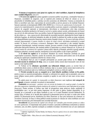 ExistenŃa şi organizarea unei pieŃei de capital, de valori mobiliare, depind de îndeplinirea
unor condiŃii obligatorii, cum ar fi:
        1) O cerere de capital din partea agenŃilor economici publici sau privaŃi, a instituŃiilor bancare şi
financiare, societăŃilor de asigurare, care se exprimă prin emiterea de titluri de valoare ce se vor
preschimba în lichidităŃi pentru a satisface nevoile economice ale debitorilor. Cererea şi emisiunile de
titluri şi eurotitluri sunt, deci, reprezentate de sectorul public şi privat, precum şi de instituŃii financiar-
bancare naŃionale şi internaŃionale (BIRD, BEI, BERD etc.). Cererea de capital poate fi structurală – în
sensul că se materializează în: crearea de noi societăŃi publice şi private, respectiv a instituŃiilor financiar-
bancare de asigurări naŃionale şi internaŃionale; dezvoltarea şi modernizarea celor deja existente;
finanŃarea investiŃiilor productive de bunuri şi servicii şi pentru acŃiuni sociale; achiziŃionarea de bunuri
sau servicii de către persoane fizice sau juridice; luarea de împrumuturi pentru finanŃarea unor programe
de dezvoltare ş.a. – sau conjuncturală, determinată de necesităŃi tranzitorii, depinzând de factori legaŃi de
deficitele bugetare, de deficitele balanŃelor de plăŃi, de limitări la plafonul de credite pe piaŃa monetară,
de indisponibilitatea resurselor financiare interne pentru finanŃări externe ş.a. În ceea ce priveşte debitorii
emitenŃi (împrumutaŃii), îi putem clasifica în raport de două criterii: activitatea economică şi scopul
urmărit. În funcŃie de activitatea economică, distingem: bănci comerciale şi alte instituŃii bancare,
organisme internaŃionale, instituŃii monetare centrale, guverne centrale şi locale, întreprinderi publice şi
particulare fără profit financiar, alte instituŃii publice şi particulare cu caracter financiar etc. În funcŃie de
scopul urmărit de solicitatorii de capitaluri, putem reŃine: băncile şi finanŃele, petrolul şi gazele naturale,
finanŃarea industriei, resursele naturale, transportul şi serviciile publice şi alte scopuri generale72.
        2) O ofertă de capital de la investitorii deŃinători de resurse financiare (instituŃii de genul
organizaŃiilor economice, băncilor, caselor de economii, dar şi persoane parti-culare) care să fie plasată
pe piaŃa de capital prin cumpărarea titlurilor de valoare emise.
        3) Rezultatul final pe care îl aşteaptă participanŃii pe această piaŃă trebuie să fie obŃinerea
efectului maxim în minimum de timp, ceea ce se poate realiza numai dacă tranzacŃiile sunt cât mai
uşoare şi mai rapide posibil.
        4) Trebuie să fie eliminate speculaŃiile sau influenŃele dirijate pentru ca nivelul final al
echilibrului dintre cerere şi ofertă să reflecte realitatea, fapt ce se poate realiza numai dacă există un loc
bine stabilit şi centralizat unde să se întâlnească nestingherit cererea cu oferta de capital.
        5) Nivelul cursului la care se cumpără şi se vând titlurile mobiliare trebuie să fie public,
pentru a reuni cu maximă promptitudine ofertanŃii cu utilizatorii de capital, reali şi potenŃiali, ceea ce se
poate înfăptui numai printr-o publicitate completă şi rapidă, în care rolul cel mai mare revine mass-
media73.
        În cadrul pieŃei de capital, în tranzacŃiile cu titluri financiare sunt implicate trei categorii de
participanŃi, şi anume: emitenŃii, investitorii şi intermediarii.
        Emitentul este persoana – partener care are nevoie de fonduri şi le caută pe piaŃă, el având de
ales între majorarea capitalului propriu (emiterea de acŃiuni) şi contractarea unui împrumut de pe piaŃa
financiară. Pentru aceasta, el trebuie mai întâi să prospecteze piaŃa printr-un studiu amănunŃit al
posibilităŃilor care i se pot oferi pentru împrumut: să afle unde se găsesc fonduri disponibile, în ce
monedă, pe ce perioadă se pot obŃine fondurile şi care va fi costul finanŃării (nivelul dobânzilor). În
acelaşi timp, el trebuie să se decidă dacă apelează la plasamentul privat sau dacă va emite prin ofertă
publică. În plasamentul privat, distribuirea de titluri financiare se face prin încheierea de contracte cu
investitori cunoscuŃi, în timp ce oferta publică constă în punerea în vânzare de valori mobiliare noi unor
investitori necunoscuŃi, prin intermediul unei societăŃi financiare.
        Investitorul este posesorul de capital care doreşte să-l valorifice prin investire pentru a-i aduce
un venit suplimentar. O importanŃă mare pentru investitor o prezintă credibilitatea emitentului şi statutul
emisiunii, care, de altfel, exprimă avantajele şi condiŃiile investiŃiei. Investitorul este cel care analizează

         72
            Gabriela Anghelache, Nicolae Dardac, Ion Stancu, PieŃe de capital şi burse de valori, Editura Adevărul,
Bucureşti, 1992, p.9.
         73
            Bogdan Ghilic – Micu, Bursa de valori, Editura Economică, Bucureşti, 1997, p.7.
 