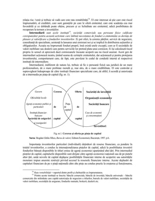 relaŃia risc /venit şi trebuie să vadă care este rata rentabilităŃii74. El este interesat să ştie care este riscul
împrumutării, al creditării, care sunt garanŃiile pe care le oferă emitentul, care este scadenŃa cea mai
favorabilă şi ce dobândă poate obŃine, precum şi ce lichiditate are emitentul, adică posibilitatea de
recuperare la termen a investiŃiilor.
       Intermediarii sunt acele instituŃii75, societăŃi comerciale sau persoane fizice calificate
corespunzător pentru această activitate care îmbină necesitatea de fonduri a emitentului cu dorinŃa de
plasare şi valorificare a fondurilor investitorilor. Ei pot oferi, la cererea părŃilor, servicii de negociere,
consultanŃă de specialitate, asistenŃă la lansarea unei emisiuni noi şi se implică în distribuirea acŃiunilor şi
obligaŃiunilor. Aceştia nu împrumută fonduri proprii, însă există unele excepŃii, cum ar fi societăŃile de
valori mobiliare sau dealerii care pentru serviciile lor pretind plata unui comision. Ei îşi calculează riscul
propriu în sensul că apreciază dacă comisioanele încasate acoperă sau nu riscul asumat. Acest gen de
intermediari acŃionează neutru, Ńinând seama de cerinŃele emitentului, dar acŃionează şi pentru protejarea
investitorului, comportament care, de fapt, este prevăzut în codul de conduită internă al respectivei
instituŃii de intermediere.
       Intermediarul, indiferent de natura lui, trebuie să fie o persoană fizică sau juridică de un mare
profesionalism, de o mare probitate morală şi, mai ales, de o mare credibilitate. El este controlat şi
supravegheat îndeaproape de către instituŃii financiare specializate care, de altfel, îi acordă şi autorizaŃia
de a intermedia pe piaŃa de capital (fig. nr. 1).




                Guvern            Cererea                Oferta       SocietăŃi de investiŃii

        OficialităŃi locale                                          OrganizaŃii economice

   AgenŃi economici publici şi                 PiaŃa                    SocietăŃi bancare
           particulari            de         de            de
                                              capital
      InstituŃii financiar-                                         Case de economii
            bancare                                                  şi consemnaŃiuni
     SocietăŃi de asigurări       capital                capital
               şi reasigurări
                                                                              Investitori

                                  Fig. nr.1. Cererea şi oferta pe piaŃa de capital
       Sursa: Bogdan Ghilic-Micu, Bursa de valori, Editura Economică, Bucureşti, 1997, p.6.

       ImportanŃa investitorilor particulari (individuali) deŃinători de resurse financiare, ca pondere în
totalul investitorilor, a condus la internaŃionalizarea pieŃelor de capital, adică la posibilitatea investirii
fondurilor băneşti disponibile în titluri emise de agenŃi economici aparŃinând altei Ńări. Prin intermediul
pieŃelor de capital, capitalurile disponibile sunt dirijate către agenŃii economici naŃionali sau de pe pieŃele
altor Ńări, unde nevoile de capital depăşesc posibilităŃile financiare interne de acoperire sau autorităŃile
monetare impun anumite restricŃii privind accesul la resursele financiare interne. Aceste deplasări de
capitaluri financiare de pe o piaŃă naŃională către alte pieŃe au condus practic la creşterea şi funcŃionarea,

          74
            Rata rentabilităŃii = raportul dintre profit şi cheltuielile cu împrumutarea.
          75
            Printre aceste instituŃii se înscriu: băncile comerciale, băncile de investiŃii, băncile universale – băncile
comerciale din străinătate care capătă autorizaŃia de negociere a titlurilor, bursele de valori mobiliare, societăŃile de
valori mobiliare, societăŃile de asigurare, fondurile mutuale, brokerii, dealerii etc.
 