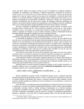 venite „din afara” statelor, sunt impuse cu forŃa şi nu pot fi considerate în accepŃiunea modernă a
conceptului de mondializare sau globalizare. Trăsătura caracteristică a procesului de globalizare
constă în aceea că el se dezvoltă ca o necesitate obiectivă „din interiorul” statelor, care nu mai pot
progresa într-o stare de izolare, autarhic; are loc procesul de „deschidere” a economiei statelor spre
exterior ca o necesitate obiectivă a progresului propriu, proces valabil pentru toate statele, ceea ce
conduce la fenomenul de interdependenŃă, mondializare, globalizare. Desigur că şi în prezent sunt
elemente ale globalizării care iau uneori forme violente, de dominaŃie economică, tehnologică, de
mediu etc., dar aceasta exprimă caracterul său contradictoriu şi este întâmpinat cu proteste, manifestări
ostile, ceea ce denotă necesitatea realizării globalizării în favoarea tuturor statelor şi oamenilor.
       De aceea, considerăm că globalizarea economică este un proces obiectiv ca rezultat al unei
necesităŃi interne a fiecărui stat de a intra în relaŃii de colaborare cu alte state, pe baze reciproc
avantajoase, ceea ce, din păcate, nu se realizează în prezent pe deplin. De aici şi cerinŃa ONU, a
statelor, a naŃiunilor de instaurare a unei noi ordini economice şi politice internaŃionale bazată pe
principiile dreptului internaŃional, egalităŃii între state şi avantajului reciproc.
       Participarea crescândă a statelor la diviziunea internaŃională a muncii şi circuitul economic
mondial este o necesitate pentru fiecare Ńară, determinată de factori obiectivi cum ar fi:2
       a) NecesităŃile de producŃie şi consum, în diverse produse şi servicii, ale unei naŃiuni sau ale
unui stat, cresc şi se diversifică mult mai repede decât poate producŃia naŃională să le creeze sau să le
satisfacă la un nivel tehnologic şi de eficienŃă economică optimă. Ca urmare, statele şi firmele sunt
nevoite să se specializeze în producŃia unor produse sau servicii şi să importe ceea ce tehnologic sau
economic nu este oportun să se producă în propria Ńară. O dată cu dezvoltarea diviziunii internaŃionale
a muncii, specializarea se realizează atât cu produse finite, cât şi prin specializarea pe subansamble
(asamblarea lor făcându-se într-o altă Ńară sau în propria Ńară). Exemplul cel mai des citat este
„automobilul global”, realizat din subansamble produse în diverse Ńări.
       b) Se observă de mai multe zeci ani un proces important care constă în creşterea mai rapidă a
comerŃului exterior şi mondial în comparaŃie cu producŃia naŃională şi mondială care, matematic, se
reflectă în sporirea cotei producŃiei naŃionale destinate exportului (creşterea cotei de export).
       c) Dar exportul de mărfuri nu este singura categorie (valoare) care se exportă. łările exportă, pe
lângă bunuri materiale, şi servicii (transporturi, turism, forŃă de muncă etc.), investiŃii externe directe
sau de portofoliu, acordă credite financiare şi comerciale externe, prestează asistenŃă externă ş.a.; în
acelaşi timp, statele importă bunuri, servicii, primesc credite etc.
       Rezultatul obiectiv al acestor exporturi şi importuri de mărfuri, servicii, credite, investiŃii etc. se
reflectă în creşterea a ceea ce se numeşte în mod curent coeficientul de dependenŃă a Ńărilor de piaŃa
mondială, coeficient care se calculează după formula:
          export + import + servicii + credite externe + investiŃii externe
                                                                               ×   100
                                     PIB total

      Întrucât schimburile economice externe (numărătorul fracŃiei) cunosc o dinamică superioară
producŃiei naŃionale (numitorul fracŃiei), are loc o creştere a indicatorului de dependenŃă externă, ceea
ce exprimă tendinŃa de deschidere spre exterior a economiei naŃionale în piaŃa mondială, circuitul
economic mondial, tendinŃă care reflectă procesul de mondializare sau de globalizare economică în
lumea contemporană.
      d) Un alt factor care a impulsionat procesul de globalizare îl reprezintă măsurile de liberalizare
a schimburilor economice prin reducerea treptată până la dispariŃie a taxelor vamale, abolirea graduală
a obstacolelor netarifare, astfel ca relaŃiile economice internaŃionale să se dezvolte armonios,
corespunzător necesităŃilor economice ale statelor. Liberalizarea mişcării internaŃionale a mărfurilor,
serviciilor, capitalurilor, tehnologiilor, forŃei de muncă etc. conduce la restrângerea treptată până la
dispariŃie a „graniŃelor” comerciale, fără a fi afectate graniŃele statale. Cele mai relevante fenomene
      2
         Constantin Moisuc, Elena Gurgu, Economia în centrul controverselor privind globalizarea, în
revista Opinia naŃională, nr. 303, 9 aprilie 2001.
 