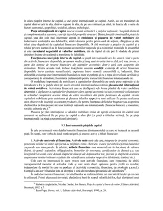 în afara pieŃelor interne de capital, a unei pieŃe internaŃionale de capital. Astfel, au loc transferuri de
capital dintr-o Ńară în alta, dintr-o regiune în alta, de pe un continent pe altul, în funcŃie de o serie de
factori economici, geopolitici, sociali şi, adesea, psihologici.
        PiaŃa internaŃională de capital nu este o sumă aritmetică a pieŃelor naŃionale, ci o piaŃă distinctă
şi complementară a acestora, care îşi dezvoltă propriile structuri. Dintre funcŃiile (motivaŃiile) pieŃei de
capital, una din cele mai însemnate constă în emisiunea şi plasarea de valori mobiliare din
însărcinarea emitenŃilor sau debitorilor, adică vânzarea pentru prima oară de acŃiuni, obligaŃiuni şi alte
titluri către deŃinătorii de capitaluri financiare disponibile. O altă motivaŃie a pieŃelor de capital şi a
rolului pe care acestea îl au în funcŃionarea economiilor naŃionale şi a economiei mondiale în ansamblul
ei este caracterul negociabil al valorilor mobiliare, dat de faptul că ele pot fi vândute de primii
deŃinători înainte de scadenŃă şi transferate în lichidităŃi.
        FuncŃionarea unei pieŃe interne de capital ca piaŃă internaŃională are loc atunci când o parte
din activele financiare disponibile pe termen mediu şi lung sunt investite într-o altă Ńară sau, invers, o
parte din nevoile de resurse financiare ale agenŃilor economici dintr-o Ńară sunt acoperite din
străinătate. Pentru aceasta însă, trebuie îndeplinite anumite condiŃii: existenŃa de active financiare
disponibile într-o cantitate semnificativă, exprimate într-o monedă convertibilă şi, îndeosebi, liber
utilizabilă; existenŃa unor intermediari financiari cu mare experienŃă şi cu o reŃea diversificată de filiale şi
corespondenŃi în străinătate; fiscalitatea preferenŃială pentru tranzacŃiile financiare internaŃionale etc.
        O modalitate importantă de mobilizare a capitalurilor disponibile pe unele pieŃe naŃionale şi de
introducere a lor pe pieŃele altor Ńări sau în circuitul internaŃional o constituie plasamentul internaŃional
de valori mobiliare. Activitatea financiară care se desfăşoară sub forma plasării de valori mobiliare
determină o deplasare a capitalurilor financiare către agenŃii economici şi/sau economiile solicitatoare
în schimbul cumpărării acestor titluri de către investitorii din Ńările furnizoare de capital. Aceste
capitaluri mobilizate prin emisiunea şi plasarea titlurilor respective sunt utilizate fie pentru realizarea
unor obiective de investiŃii cu caracter productiv, fie pentru finanŃarea deficitelor bugetare sau acoperirea
cheltuielilor de funcŃionare ale unor instituŃii naŃionale sau internaŃionale (financiar-bancare şi monetare,
sociale, culturale etc.).76
        Plasarea pe plan internaŃional a valorilor mobiliare emise de agenŃii economici din cadrul unei
economii se realizează fie pe piaŃa de capital a altor Ńări (ca piaŃă a titlurilor străine), fie pe piaŃa
internaŃională (ca piaŃă a euroemisiunii de titluri).

                                     9.3. Instrumentele pieŃei de capital
       În cele ce urmează vom detalia bunurile financiare (instrumentele) cu care se lucrează pe această
piaŃă. În esenŃă, este vorba de două mari categorii, şi anume: active şi titluri financiare.

        1. Activele sunt reale şi financiare. Activele reale sunt cele care, integrate în circuitul economic,
generează venituri în viitor sub formă de profituri, rente, chirii etc. şi care pot îmbrăca forma bunurilor
corporale sau necorporale. În schimb, activele financiare sunt materializate în înscrisuri de valoare
(hârtii, de genul: acŃiunilor, obligaŃiunilor, bonurilor de trezorerie, certificatelor de depozit ş.a. sau
înregistrări în cont), care denotă drepturile băneşti ale deŃinătorilor lor, precum şi drepturile acestora
asupra unor venituri viitoare rezultate din valorificarea activelor respective (dividende, dobânzi etc.).
        Cele care ne interesează în acest proces sunt activele financiare, care reprezintă, de altfel,
corespondentul monetar al activelor reale şi care arată direct opŃiunea pentru profit ca rezultat,
independent de modul în care se produce el (activităŃi comerciale, financiare, de producŃie ş.a.m.d.).
EsenŃial la un activ financiar este că el obŃine o cotă din rezultatul procesului de valorificare77.
        În cadrul economiei financiare, circuitul banilor se realizează între cei care oferă fonduri şi cei care
le utilizează. Primii efectuează investiŃii, plasându-şi banii în scopul valorificării lor, deci al obŃinerii unui
         76
            Gabriela Anghelache, Nicolae Dardac, Ion Stancu, PieŃe de capital şi burse de valori, Editura Adevărul,
Bucureşti, 1992, p.7.
         77
            Ioan Popa, Bursa, vol. I, Editura Adevărul, Bucureşti, 1995, p. 26.
 