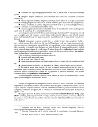 contractul este negociabil pe piaŃa secundară, adică la bursele unde se efectuează tranzacŃii
futures;
            obligaŃiile părŃilor contractuale sunt concretizate sub forma unui document cu caracter
standardizat;
            în ceea ce priveşte creditorul obligaŃiei contractuale, acesta trebuie ori să accepte executarea în
natură, la scadenŃă, prin preluarea activului, ori să vândă contractul, până la scadenŃă, unei terŃe persoane;
            în mod asemănător, şi debitorul obligaŃiei contractuale poate să îşi onoreze obligaŃia în natură,
achitând-o la termen, sau să cumpere contractul din bursă;
            valoarea de piaŃă a contractelor se schimbă în funcŃie de raportul dintre cererea şi oferta pentru
aceste tipuri de contracte şi ele se cotează zilnic la bursă.
       Scopurile pentru care contractele futures sunt deŃinute pot fi următoarele850: prin plasarea lor, cel
care le cumpără speră într-o creştere a valorii lor pe toată durata de viaŃă; prin jocul la bursă, ele pot
aduce profit deŃinătorilor; ele pot ajuta la acoperirea riscului la activele pe care titlurile respective se
bazează.
       OpŃiunile sunt, de fapt, contracte încheiate între un vânzător (writer) şi un cumpărător (holder),
care conferă acestuia din urmă dreptul (dar nu şi obligaŃia) de a vinde sau cumpăra un anumit activ
(instrument monetar, titlu financiar sau marfă) până la o anumită dată în viitor. Acest drept este obŃinut de
către cumpărător în urma plăŃii către vânzător a unei prime. În funcŃie de natura dreptului pe care îl conferă
aceste opŃiuni, de a cumpăra sau de a vinde, ele pot fi: opŃiuni de cumpărare (call options), atunci când dau
dreptul deŃinătorului (cumpărătorului) de cumpărare asupra activului sau opŃiuni de vânzare (put options),
atunci când dau dreptul cumpărătorului de a vinde activul.
       Caracteristicile acestui tip de contract sunt următoarele:
            opŃiunile pot fi negociate la bursă;
            ele au zilnic o altă valoare de piaŃă;
            valoarea de piaŃă a opŃiunilor este dată de raportul dintre cererea şi oferta de opŃiuni de acelaşi
tip;
            valoarea de piaŃă a opŃiunilor este dependentă de valoarea activului la care se referă opŃiunea.
       III. În afară de aceste titluri derivate, pe piaŃa de capital internaŃională circulă şi o serie de
instrumente tehnice complexe rezultate din combinarea de către societăŃile financiare a unor active
financiare diferite şi crearea unor sisteme noi de plasament şi speculare financiară, care poartă
denumirea generică de produse sau titluri sintetice86.
       Acestea sunt produse financiare complexe care se folosesc pe o piaŃă de capital evoluată şi care au
apărut şi au luat amploare în ultimele trei decenii.


       Numărul şi complexitatea acestor produse sintetice bursiere au crescut foarte mult, ele constituind
în prezent un sector destul de atractiv şi de dinamic al pieŃei de capital. Aceste produse sintetice pot lua
naştere sub forma a diferite combinaŃii, cum ar fi: combinarea de contracte futures de vânzare cu cele de
cumpărare; combinarea de opŃiuni put cu opŃiuni call; combinarea între diferite tipuri de futures şi
opŃiuni ş.a.m.d.
       O categorie deosebită de active artificiale este reprezentată de titlurile financiare de tip „coş”
(basket securites), care sunt formate dintr-o selecŃie de titluri financiare primare, combinate astfel încât
să rezulte un produs bursier standardizat. Cele mai cunoscute titluri de acest fel sunt contractele pe
indici de bursă.


           84
             Constantin Fota, Ion Roşu – Hamzescu, George Ilinca, Marilena Mărgineanu, Bursa la
dispoziŃia întreprinzătorului, Editura Mondo-Ec, Craiova, 1992.
         85
            Gheorghe Ciobanu, Bursele de valori şi tranzacŃiile la bursă, Editura Economică, Bucureşti,
1997.
         86
            Ioan Popa, Bursa, vol. I şi II, Editura Adevărul, Bucureşti, 1995.
 