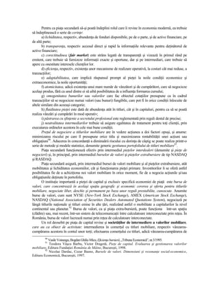 Pentru ca piaŃa secundară să-şi poată îndeplini rolul care îi revine în economia modernă, ea trebuie
să îndeplinească o serie de cerinŃe:
       a) lichiditatea, respectiv, abundenŃa de fonduri disponibile, pe de o parte, şi de active financiare, pe
de altă parte;
       b) transparenŃa, respectiv accesul direct şi rapid la informaŃiile relevante pentru deŃinătorul de
active financiare;
       c) corectitudinea (fair market) este strâns legată de transparenŃă şi vizează în primul rând pe
emitent, care trebuie să furnizeze informaŃii exacte şi oportune, dar şi pe intermediari, care trebuie să
apere cu onestitate interesele clienŃilor lor.
       d) eficienŃa, respectiv, existenŃa unor mecanisme de realizare operativă, la costuri cât mai reduse, a
tranzacŃiilor;
       e) adaptabilitatea, care implică răspunsul prompt al pieŃei la noile condiŃii economice şi
extraeconomice, la noile oportunităŃi;
       f) atomicitatea, adică existenŃa unui mare număr de vânzători şi de cumpărători, care să negocieze
acelaşi produs, fără ca unul dintre ei să aibă posibilitatea de a influenŃa formarea cursului;
       g) omogenitatea bunurilor sau valorilor care fac obiectul cotaŃiilor presupune ca în cadrul
tranzacŃiilor să se negocieze numai valori (sau bunuri) fungibile, care pot fi în orice condiŃii înlocuite de
altele similare din aceeaşi categorie;
       h) fluiditatea pieŃei este dată de abundenŃa atât în titluri, cât şi în capitaluri, pentru ca să se poată
realiza vânzări şi cumpărări în mod operativ;
       i) păstrarea cu sfinŃenie a secretului profesional este reglementată prin reguli destul de precise;
       j) neutralitatea intermediarilor trebuie să asigure egalitatea de tratament pentru toŃi clienŃii, prin
executarea ordinelor acestora în cele mai bune condiŃii.
       PreŃul de negociere a titlurilor mobiliare are în vedere acŃiunea a doi factori opuşi, şi anume:
minimizarea riscului pe care îl presupune orice titlu şi maximizarea rentabilităŃii unei acŃiuni sau
obligaŃiuni90. Aducerea în concordanŃă a diminuării riscului cu dorinŃa de câştig se poate realiza printr-o
serie de metode şi modele statistice, denumite generic gestiunea portofoliului de titluri mobiliare91.
       PiaŃa secundară funcŃionează efectiv prin intermediul pieŃelor interdealeri (denumite şi pieŃe de
negocieri) şi, în principal, prin intermediul burselor de valori şi pieŃelor extrabursiere de tip NASDAQ
şi RASDAQ.
       PiaŃa secundară asigură, prin intermediul bursei de valori mobiliare şi al pieŃelor extrabursiere, atât
mobilitatea şi lichiditatea economiilor, cât şi funcŃionarea pieŃei primare. Investitorilor li se oferă astfel
posibilitatea fie de a achiziŃiona noi valori mobiliare în orice moment, fie de a negocia acŃiunile şi/sau
obligaŃiunile deŃinute în portofoliu.
       O instituŃie importantă a pieŃei de capital şi exclusiv specifică economiei de piaŃă este bursa de
valori, care concentrează în acelaşi spaŃiu geografic şi economic cererea şi oferta pentru titlurile
mobiliare, negociate liber, deschis şi permanent pe baza unor reguli prestabilite, cunoscute. Anumite
burse de valori, cum sunt NYSE (New-York Stock Exchange), AMEX (American Stock Exchange),
NASDAQ (National Association of Securities Dealers Automated Quotations System), negociază pe
lângă titlurile naŃionale şi titluri emise în alte Ńări, realizând astfel o mobilitate a capitalurilor la nivel
continental sau planetar.92 Bursa de valori, ca şi piaŃa extra-bursieră, poate funcŃiona într-un spaŃiu
(clădire) sau, mai recent, într-un sistem de telecomunicaŃii între calculatoare interconectate prin reŃea. În
România, bursa de valori lucrează numai prin reŃea de calculatoare interconectate.
       Un rol deosebit pe piaŃa de capital revine şi societăŃilor de intermediere a valorilor mobiliare,
care au ca obiect de activitate: intermedierea în comerŃul cu titluri mobiliare, respectiv vânzarea-
cumpărarea acestora în contul unor terŃi; efectuarea comerŃului cu titluri, adică vânzarea-cumpărarea de
         90
            Vasile Voineagu, Bogdan Ghilic-Micu, EficienŃa bursieră, „Tribuna Economică”, nr.3/1995.
         91
            Teodora Vâşcu Barbu, Victor Dragotă, PieŃe de capital. Evaluarea şi gestionarea valorilor
mobiliare, Editura FundaŃiei România de Mâine, Bucureşti, 1998.
         92
            Nicolae Dardac, Cezar Basno, Bursele de valori. Dimensiuni şi rezonanŃe social-economice,
Editura Economică, Bucureşti, 1997.
 