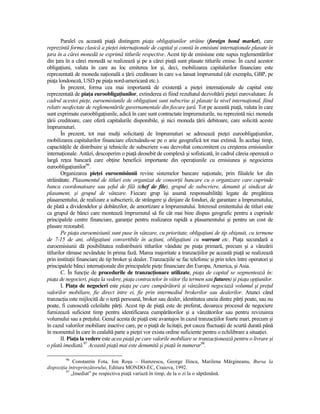 Paralel cu această piaŃă distingem piaŃa obligaŃiunilor străine (foreign bond market), care
reprezintă forma clasică a pieŃei internaŃionale de capital şi constă în emisiuni internaŃionale plasate în
Ńara în a cărei monedă se exprimă titlurile respective. Acest tip de emisiune este supus reglementărilor
din Ńara în a cărei monedă se realizează şi pe a cărei piaŃă sunt plasate titlurile emise. În cazul acestor
obligaŃiuni, valuta în care au loc emiterea lor şi, deci, mobilizarea capitalurilor financiare este
reprezentată de moneda naŃională a Ńării creditoare în care s-a lansat împrumutul (de exemplu, GBP, pe
piaŃa londoneză, USD pe piaŃa nord-americană etc.).
        În prezent, forma cea mai importantă de existenŃă a pieŃei internaŃionale de capital este
reprezentată de piaŃa euroobligaŃiunilor, extinderea ei fiind rezultatul dezvoltării pieŃei eurovalutare. În
cadrul acestei pieŃe, euroemisiunile de obligaŃiuni sunt subscrise şi plasate la nivel internaŃional, fiind
relativ neafectate de reglementările guvernamentale din fiecare Ńară. Tot pe această piaŃă, valuta în care
sunt exprimate euroobligaŃiunile, adică în care sunt contractate împrumuturile, nu reprezintă nici moneda
Ńării creditoare, care oferă capitalurile disponibile, şi nici moneda Ńării debitoare, care solicită aceste
împrumuturi.
        În prezent, tot mai mulŃi solicitanŃi de împrumuturi se adresează pieŃei euroobligaŃiunilor,
mobilizarea capitalurilor financiare efectuându-se pe o arie geografică tot mai extinsă. În acelaşi timp,
capacităŃile de distribuire şi tehnicile de subscriere s-au dezvoltat concomitent cu creşterea emisiunilor
internaŃionale. Astăzi, descoperim o piaŃă deosebit de complexă şi sofisticată, în cadrul căreia operează o
largă reŃea bancară care obŃine beneficii importante din operaŃiunile cu emisiunea şi negocierea
euroobligaŃiunilor96.
        Organizarea pieŃei euroemisiunii revine sistemelor bancare naŃionale, prin filialele lor din
străinătate. Plasamentul de titluri este organizat de consorŃii bancare cu o organizare care cuprinde
banca coordonatoare sau şeful de filă (chef de file), grupul de subscriere, denumit şi sindicat de
plasament, şi grupul de vânzare. Fiecare grup îşi asumă responsabilităŃi legate de pregătirea
plasamentului, de realizare a subscrierii, de strângere şi dirijare de fonduri, de garantare a împrumutului,
de plată a dividendelor şi dobânzilor, de amortizare a împrumutului. Interesul emitentului de titluri este
ca grupul de bănci care montează împrumutul să fie cât mai bine dispus geografic pentru a cuprinde
principalele centre financiare, garanŃie pentru realizarea rapidă a plasamentului şi pentru un cost de
plasare rezonabil.
        Pe piaŃa euroemisiunii sunt puse în vânzare, cu prioritate, obligaŃiuni de tip obişnuit, cu termene
de 7-15 de ani, obligaŃiuni convertibile în acŃiuni, obligaŃiuni cu warrant etc. PiaŃa secundară a
euroemisiunii dă posibilitatea redistribuirii titlurilor vândute pe piaŃa primară, precum şi a vânzării
titlurilor rămase nevândute în prima fază. Marea majoritate a tranzacŃiilor pe această piaŃă se realizează
prin instituŃii financiare de tip broker şi dealer. TranzacŃiile se fac telefonic şi prin telex între operatori şi
principalele bănci internaŃionale din principalele pieŃe financiare din Europa, America, şi Asia.
        C. În funcŃie de procedurile de tranzacŃionare utilizate, piaŃa de capital se segmentează în:
piaŃa de negocieri, piaŃa la vedere, piaŃa contractelor în viitor (la termen sau futures) şi piaŃa opŃiunilor.
        I. PiaŃa de negocieri este piaŃa pe care cumpărătorii şi vânzătorii negociază volumul şi preŃul
valorilor mobiliare, fie direct între ei, fie prin intermediul brokerilor sau dealerilor. Atunci când
tranzacŃia este mijlocită de o terŃă persoană, broker sau dealer, identitatea uneia dintre părŃi poate, sau nu
poate, fi cunoscută celeilalte părŃi. Acest tip de piaŃă este de preferat, deoarece procesul de negociere
furnizează suficient timp pentru identificarea cumpărătorilor şi a vânzătorilor sau pentru revizuirea
volumului sau a preŃului. Genul acesta de piaŃă este avantajos în cazul tranzacŃiilor foarte mari, precum şi
în cazul valorilor mobiliare inactive care, pe o piaŃă de licitaŃii, pot cauza fluctuaŃii de scurtă durată până
în momentul în care în cealaltă parte a pieŃei vor exista ordine suficiente pentru o echilibrare a situaŃiei.
        II. PiaŃa la vedere este acea piaŃă pe care valorile mobiliare se tranzacŃionează pentru o livrare şi
o plată imediată.97 Această piaŃă mai este denumită şi piaŃă în numerar98.

         96
             Constantin Fota, Ion Roşu – Hamzescu, George Ilinca, Marilena Mărgineanu, Bursa la
dispoziŃia întreprinzătorului, Editura MONDO-EC, Craiova, 1992.
         97
            „Imediat” pe respectiva piaŃă variază în timp, de la o zi la o săptămână.
 